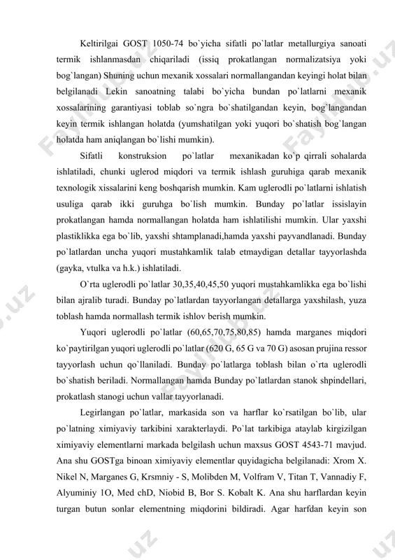o`latlar (620 g, 65 g va 70 g) asosan prujina ressor tayyorlash uchun qo`llaniladi. bunday po`latlarga toblash bilan o`rta uglerodli bo`shatish beriladi. normallangan hamda bunday po`latlardan stanok shpindellari, prokatlash stanogi uchun vallar tayyorlanadi. legirlangan po`latlar, markasida son va harflar ko`rsatilgan bo`lib, ular po`latning ximiyaviy tarkibini xarakterlaydi. po`lat tarkibiga ataylab kirgizilgan ximiyaviy elementlarni markada belgilash uchun maxsus gost 4543-71 mavjud. ana shu gostga binoan ximiyaviy elementlar quyidagicha belgilanadi: xrom x. nikel n, marganes g, krsmniy - s, molibden m, volfram v, titan t, vannadiy f, alyuminiy 1o, med chd, niobid b, bor s. kobalt k. ana shu harflardan keyin turgan butun sonlar elementning miqdorini bildiradi. agar harfdan keyin son bo`lmasa, ana shu legirlovchi element 1% dan ancha kam yoki 1% ga yaqinligini ko`rsatadi. shu harflariga bo`lgan son esa uglerodi 0,01 aniqlikka miqdorini ko`rsatadi. ba'zi bir sanoatga mo`ljallab chiqariladigan po`latlarda markalashda boshida ham harf qo`llaniladi. masalan, sh va x k. standart bo`lmagan, …