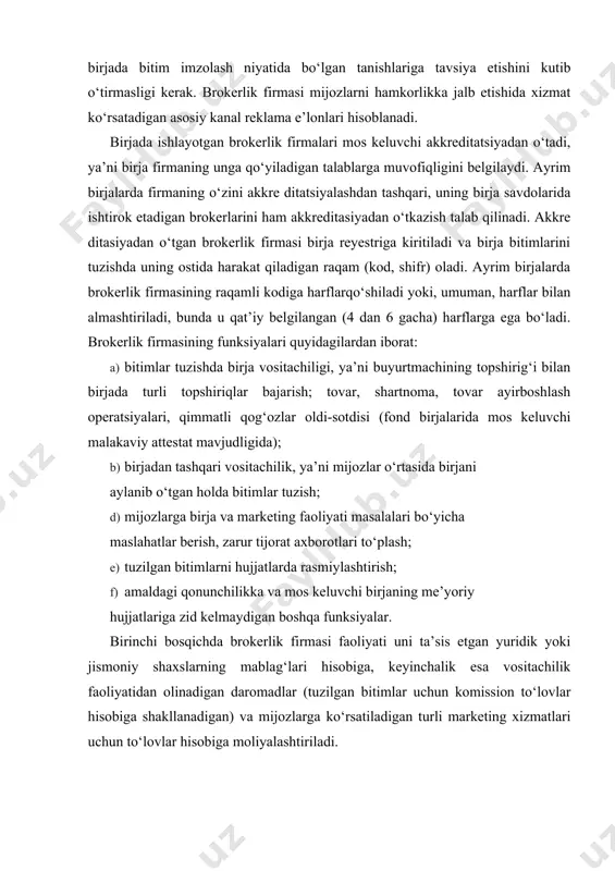 ati uni ta’sis etgan yuridik yoki jismoniy shaxslarning mablag‘lari hisobiga, keyinchalik esa vositachilik faoliyatidan olinadigan daromadlar (tuzilgan bitimlar uchun komission to‘lovlar hisobiga shakllanadigan) va mijozlarga ko‘rsatiladigan turli marketing xizmatlari uchun to‘lovlar hisobiga moliyalashtiriladi. brokerlik firmasi xodimlar shtati va unda band bo‘lganlar mehnatiga haq to‘lash hajmi firma egasi yoki rahbari tomonidan firmaning daromadlilik darajasiga qarab belgilanadi. brokerlik xizmatlari uchun to‘lovlar, odatda, firma va mijoz o‘rtasida bitim summasiga qarab belgilangan foiz miqdorida o‘rnatiladi (masalan, bitim summasi qancha katta bo‘lsa, foiz shunchlik kichik bo‘ladi). yirik firmalar komission ajratmalarni bekor qilish va turli qo‘shimcha xizmatlar taqdim etishdan (aloqadan foydalanish, maslahat berish va h.k.) daromad olishni taklif etadi. mijozning topshirig‘i bo‘yicha harakat qilar ekan, brokerlik firmasi bitimni uning nomidan tuzadi. qoidaga ko‘ra, brokerlik firmasi bitimlarda kontragentlar bilan hisob­kitoblarda ishtirok etmaydi va uning hisobraqamiga faqat komission to‘lovlar kelib tushadi. biroq brokerlik firmasining tovarni keyinchalik qayta sotish maqsadida sotib olish varianti ham mavjud. bu holatda u dilerlik …