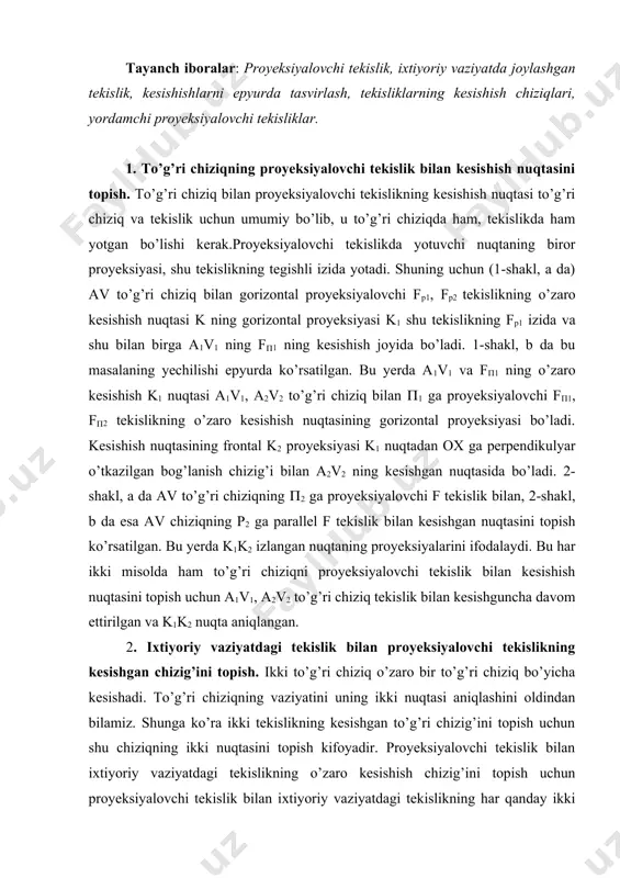 ish uchun a1v1, a2v2 to’g’ri chiziq tekislik bilan kesishguncha davom ettirilgan va k1k2 nuqta aniqlangan. 2. ixtiyoriy vaziyatdagi tekislik bilan proyeksiyalovchi tekislikning kesishgan chizig’ini topish. ikki to’g’ri chiziq o’zaro bir to’g’ri chiziq bo’yicha kesishadi. to’g’ri chiziqning vaziyatini uning ikki nuqtasi aniqlashini oldindan bilamiz. shunga ko’ra ikki tekislikning kesishgan to’g’ri chizig’ini topish uchun shu chiziqning ikki nuqtasini topish kifoyadir. proyeksiyalovchi tekislik bilan ixtiyoriy vaziyatdagi tekislikning o’zaro kesishish chizig’ini topish uchun proyeksiyalovchi tekislik bilan ixtiyoriy vaziyatdagi tekislikning har qanday ikki to’g’ri chizig’ining kesishgan nuqtalarini topib, ular o’zaro birlashtiriladi. 3-shakl, a va b da kesishuvchi ikki to’g’ri chiziq bilan berilgan f tekislikning proyeksiyalovchi g tekislik bilan o’zaro kesishish chizig’ining topilishi fazoviy tasvirda ko’rsatilgan. avvalo a va b to’g’ri chiziqlarning g tekislik bilan kesishgan m va n nuqtalari aniqlab olinadi. so’ngra bu nuqtalar o’zaro birlashtiriladi. mn chiziq f (a(b) va g tekisliklarning kesishish chizig’idir. shu masalaning epyurda yechilishi 4-shaklda ko’rsatilgan. bunda g(1, g(2 tekislik …