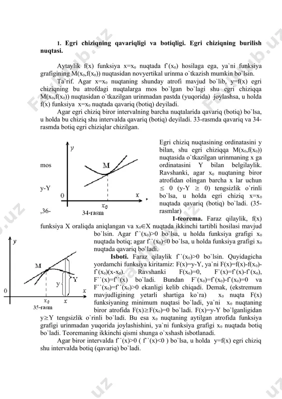 nksiyani to`la tekshirish va grafigini yasash 1. egri chiziqning qavariqligi va botiqligi. egri chiziqning burilish nuqtasi. aytaylik f(x) funksiya x=x0 nuqtada f`(x0) hosilaga ega, ya`ni funksiya grafigining m(x0,f(x0)) nuqtasidan novyertikal urinma o`tkazish mumkin bo`lsin. ta`rif. agar x=x0 nuqtaning shunday atrofi mavjud bo`lib, y=f(x) egri chiziqning bu atrofdagi nuqtalarga mos bo`lgan bo`lagi shu egri chiziqqa m(x0,f(x0)) nuqtasidan o`tkazilgan urinmadan pastda (yuqorida) joylashsa, u holda f(x) funksiya x=x0 nuqtada qavariq (botiq) deyiladi. agar egri chiziq biror intervalning barcha nuqtalarida qavariq (botiq) bo`lsa, u holda bu chiziq shu intervalda qavariq (botiq) deyiladi. 33-rasmda qavariq va 34-rasmda botiq egri chiziqlar chizilgan. egri chiziq nuqtasining ordinatasini y bilan, shu egri chiziqqa m(x0,f(x0)) nuqtasida o`tkazilgan urinmaning x ga mos ordinatasini y bilan belgilaylik. ravshanki, agar x0 nuqtaning biror atrofidan olingan barcha x lar uchun y-y ( 0 (y-y ( 0) tengsizlik o`rinli bo`lsa, u holda egri chiziq x=x0 nuqtada qavariq (botiq) bo`ladi. (35-,36-rasmlar) 1-teorema. faraz qilaylik, …