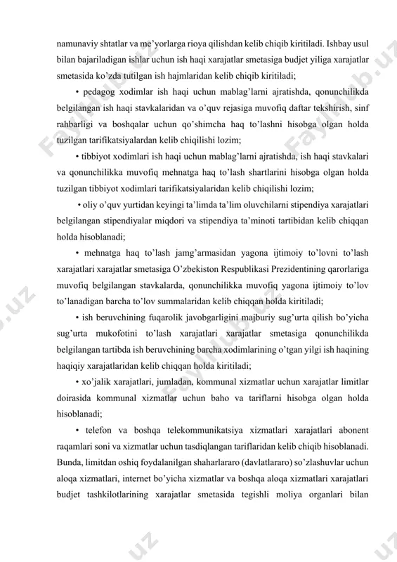 • xo’jalik xarajatlari, jumladan, kommunal xizmatlar uchun xarajatlar limitlar doirasida kommunal xizmatlar uchun baho va tariflarni hisobga olgan holda hisoblanadi; • telefon va boshqa telekommunikatsiya xizmatlari xarajatlari abonent raqamlari soni va xizmatlar uchun tasdiqlangan tariflaridan kelib chiqib hisoblanadi. bunda, limitdan oshiq foydalanilgan shaharlararo (davlatlararo) so’zlashuvlar uchun aloqa xizmatlari, internet bo’yicha xizmatlar va boshqa aloqa xizmatlari xarajatlari budjet tashkilotlarining xarajatlar smetasida tegishli moliya organlari bilan kelishilgan holda o’zlarining faoliyat hususiyatlaridan va ushbu xizmatlarga bo’lgan talabdan kelib chiqib ko’zda tutiladi; • davolash, bolalar va boshqa ijtimoiy soha muassasalarida ovqatlanishga ketadigan xarajatlar tashkilotlarning har bir turi uchun tasdiqlangan ovqatlanish kunining o’rtacha yillik sonidan va natural me’yorlaridan kelib chiqib hisoblanadi; • dori-darmonlarga ketadigan xarajatlar qonunchilikda belgilangan pul xarajatlari me’yoriga qarab: statsionarlarda – har bir joy-kunga, shifoxonalarda –shifokorga har bir kirishga belgilanadi; • ijtimoiy-madaniy tashkilotlarni ayrim guruhi uchun kiyim-kechak, poyabzal, choyshab, yotish anjomlari va boshqa yumshoq buyumlar sotib olishga ketadigan xarajatlar, moddiy ta’minotning me’yorlari asosida, …