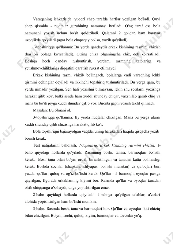 bo'lishi kerak. bosh tana bilan bo'yni orqali biriashtinlgan va tanadan katta bo'lmasligi kerak. boshda sochlar (shapkasi, shlyapasi bo'lishi mumkin) va quloqlari bor, yuzda -qo'llar, quloq va og'iz bo'lishi kerak. qo'llar - 5 barmoqli, oyoqlar pastga qayrilgan, figurada erkaklaming kiyimi bor. rasmda qo'llar va oyoqlar tanadan o'sib chiqqanga o'xshaydi, unga yopishtirilgan emas. 2-baho quyidagi hollarda qo'yiladi. 1-bahoga qo'yilgan talablar, a'zolari alohida yopishtirilgan ham bo'lishi mumkin. 3-baho. rasmda bosh, tana va barmoqlari bor. qo'llar va oyoqlar ikki chiziq bilan chizilgan. bo'yni, sochi, quloq, kiyim, barmoqlar va tovonlar yo'q. 4-baho. rasmda faqat bosh va tana bor. barmoqlar bittadan chiziq bilan chizilgan. 5-baho. tananing aniq tasviri yo'q, noaniq chiziqlar. 2-topshiriq. so'zlarni yozish. l-baho. namuna yaxshi yozilgan. harflar namunadan 2 baravardan katta emas. birinchi harf namuna bilan bir xil kattalikda. 2-baho. harflar yaxshi yozilgan, lekin ular har xil kattalikda va chiziqdan chiqishi mumkin. 3-baho. harflar alohida, namunadagi 4 harfni tushunish mumkin. 4-baho. namuna bilan 2 …
