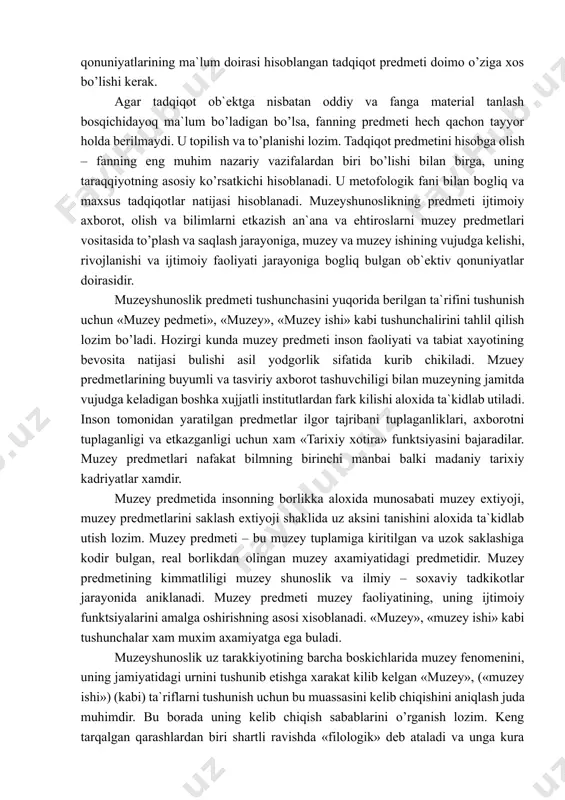 xini san`atshunoslik, sotsiologiya va boshqa fanlar tomonidan o’rganilishi mumkin va ma`lum ma`noda o’rganilmoqda. tadqiqot ob`ektidan fark qilib qonuniyatlarining ma`lum doirasi hisoblangan tadqiqot predmeti doimo o’ziga xos bo’lishi kerak. agar tadqiqot ob`ektga nisbatan oddiy va fanga material tanlash bosqichidayoq ma`lum bo’ladigan bo’lsa, fanning predmeti hech qachon tayyor holda berilmaydi. u topilish va to’planishi lozim. tadqiqot predmetini hisobga olish – fanning eng muhim nazariy vazifalardan biri bo’lishi bilan birga, uning taraqqiyotning asosiy ko’rsatkichi hisoblanadi. u metofologik fani bilan bogliq va maxsus tadqiqotlar natijasi hisoblanadi. muzeyshunoslikning predmeti ijtimoiy axborot, olish va bilimlarni etkazish an`ana va ehtiroslarni muzey predmetlari vositasida to’plash va saqlash jarayoniga, muzey va muzey ishining vujudga kelishi, rivojlanishi va ijtimoiy faoliyati jarayoniga bogliq bulgan ob`ektiv qonuniyatlar doirasidir. muzeyshunoslik predmeti tushunchasini yuqorida berilgan ta`rifini tushunish uchun «muzey pedmeti», «muzey», «muzey ishi» kabi tushunchalirini tahlil qilish lozim bo’ladi. hozirgi kunda muzey predmeti inson faoliyati va tabiat xayotining bevosita natijasi bulishi asil yodgorlik sifatida …