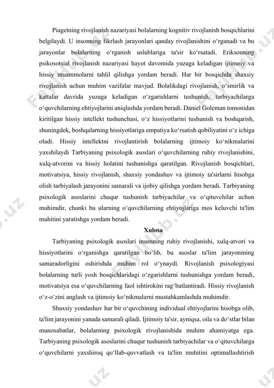 . o‘quvchilarga hissiyotlarini tan olish va ifodalashni o‘rganish ularga o‘zini anglashda yordam beradi. bu, shuningdek, ijtimoiy munosabatlarning kuchayishiga olib keladi. hissiy intellektni rivojlantirish bolalarning stressni boshqarish, muammolarni hal qilish va ijtimoiy muloqot qilish ko‘nikmalarini oshiradi. piagetning rivojlanish nazariyasi bolalarning kognitiv rivojlanish bosqichlarini belgilaydi. u insonning fikrlash jarayonlari qanday rivojlanishini o‘rganadi va bu jarayonlar bolalarning o‘rganish uslublariga ta'sir ko‘rsatadi. eriksonning psikosotsial rivojlanish nazariyasi hayot davomida yuzaga keladigan ijtimoiy va hissiy muammolarni tahlil qilishga yordam beradi. har bir bosqichda shaxsiy rivojlanish uchun muhim vazifalar mavjud. bolalikdagi rivojlanish, o‘smirlik va kattalar davrida yuzaga keladigan o‘zgarishlarni tushunish, tarbiyachilarga o‘quvchilarning ehtiyojlarini aniqlashda yordam beradi. daniel goleman tomonidan kiritilgan hissiy intellekt tushunchasi, o‘z hissiyotlarini tushunish va boshqarish, shuningdek, boshqalarning hissiyotlariga empatiya ko‘rsatish qobiliyatini o‘z ichiga oladi. hissiy intellektni rivojlantirish bolalarning ijtimoiy ko‘nikmalarini yaxshilaydi tarbiyaning psixologik asoslari o‘quvchilarning ruhiy rivojlanishini, xulq-atvorini va hissiy holatini tushunishga qaratilgan. rivojlanish bosqichlari, motivatsiya, hissiy rivojlanish, shaxsiy yondashuv va ijtimoiy ta'sirlarni hisobga …