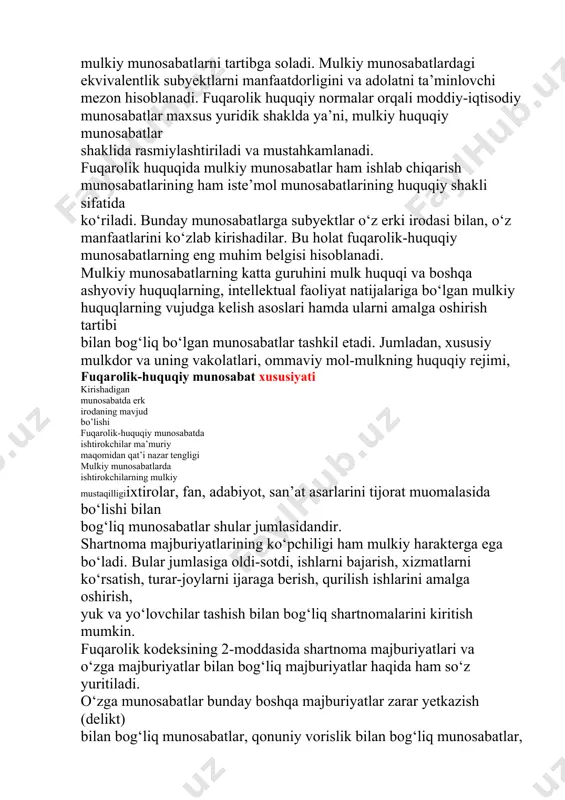 bilan, ish beruvchi va xodim o‘rtasidagi mehnat munosabatlari mehnat huquqi normalari bilan tartibga solinadi. fuqarolik huquqiy normalar asosan muayyan ekvivalentlik (barobarlik, teng qiymatlik) bo‘yicha belgilanadigan qiymat, baho, hajm, miqdor bilan ifodalanadigan va ishtirokchilari teng darajada ko‘riladigan mulkiy munosabatlarni tartibga soladi. mulkiy munosabatlardagi ekvivalentlik subyektlarni manfaatdorligini va adolatni ta’minlovchi mezon hisoblanadi. fuqarolik huquqiy normalar orqali moddiy-iqtisodiy munosabatlar maxsus yuridik shaklda ya’ni, mulkiy huquqiy munosabatlar shaklida rasmiylashtiriladi va mustahkamlanadi. fuqarolik huquqida mulkiy munosabatlar ham ishlab chiqarish munosabatlarining ham iste’mol munosabatlarining huquqiy shakli sifatida ko‘riladi. bunday munosabatlarga subyektlar o‘z erki irodasi bilan, o‘z manfaatlarini ko‘zlab kirishadilar. bu holat fuqarolik-huquqiy munosabatlarning eng muhim belgisi hisoblanadi. mulkiy munosabatlarning katta guruhini mulk huquqi va boshqa ashyoviy huquqlarning, intellektual faoliyat natijalariga bo‘lgan mulkiy huquqlarning vujudga kelish asoslari hamda ularni amalga oshirish tartibi bilan bog‘liq bo‘lgan munosabatlar tashkil etadi. jumladan, xususiy mulkdor va uning vakolatlari, ommaviy mol-mulkning huquqiy rejimi, fuqarolik-huquqiy munosabat xususiyati kirishadigan munosabatda erk irodaning mavjud bo’lishi …