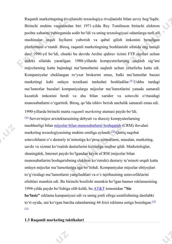 ni yuborish va qabul qilish imkonini beradigan platformani oʻrnatdi .biroq, raqamli marketingning boshlanishi sifatida eng taniqli davr 1990-yil boʻldi, chunki bu davrda archie qidiruv tizimi ftp saytlari uchun indeks sifatida yaratilgan. 1980-yillarda kompyuterlarning saqlash sigʻimi mijozlarning katta hajmdagi maʼlumotlarini saqlash uchun yetarlicha katta edi. kompaniyalar cheklangan roʻyxat brokerini emas, balki maʼlumotlar bazasi marketingi kabi onlayn texnikani tanlashni boshladilar.[9] ushbu turdagi maʼlumotlar bazalari kompaniyalarga mijozlar maʼlumotlarini yanada samarali kuzatish imkonini berdi va shu bilan xaridor va sotuvchi oʻrtasidagi munosabatlarni oʻzgartirdi. biroq, qoʻlda ishlov berish unchalik samarali emas edi. 1990-yillarda birinchi marta raqamli marketing atamasi paydo boʻldi.[10] server/mijoz arxitekturasining debyuti va shaxsiy kompyuterlarning mashhurligi bilan mijozlar bilan munosabatlarni boshqarish (crm) ilovalari marketing texnologiyasining muhim omiliga aylandi.[11] qattiq raqobat sotuvchilarni oʻz dasturiy taʼminotiga koʻproq xizmatlarni, masalan, marketing, savdo va xizmat koʻrsatish dasturlarini kiritishga majbur qildi. marketologlar, shuningdek, internet paydo boʻlgandan keyin ecrm (mijozlar bilan munosabatlarini boshqarishning elektron koʻrinishi) dasturiy taʼminoti orqali katta onlayn …