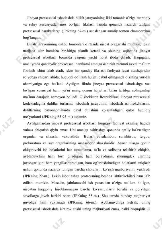 tiradigan, ham og`irlashtiradigan holatlarni aniqlash uchun qonunda nazarda tutilgan barcha choralarni ko`rish majburiyatini yuklaydi (jpkning 22-m.). lekin isbotlashga protsessning boshqa ishtirokchilari ham jalb etilishi mumkin. masalan, jabrlanuvchi ish yuzasidan o`ziga ma`lum bo`lgan, nisbatan haqqoniy hisoblanmagan barcha ko`rsatuvlarni berishi va qo`yilgan savollarga javob berishi shart (jpkning 55-m.). shu tarzda bunday majburiyat guvohga ham yuklanadi (jpkning 66-m.). ayblanuvchiga kelsak, uning protsessual isbotlashda ishtirok etishi uning majburiyati emas, balki huquqidir. u chaqiruv bo`yicha so`roq qilishda hozir bo`lishi shart (jpk 46-m.2-q.). lekin unga qo`yilgan ayblov mohiyati bo`yicha ko`rsatuvlar berishga kelsak, bu uning huquqidir (jpk 46-m. 1-q.). bundan tashqari, ayblanuvchi zimmasiga isbotlash majburiyatini yuklash, shuningdek zo`ravonlik, po`pisa qilish yo`li bilan va boshqa qonunga xilof choralar bilan uni ko`rsatuvlar berishga majburlash taqiqlanadi. jinoyat protsessual isbotlashda ko`pincha uning tarkibiy qismlari ajratiladi: dalillarni to`plash, tekshirish va baholash. bunda ular, odatda, protsessual isbotlash bosqichlari deb ataladi. nazarimizda, bu unchalik to`g`ri emas. etimologik jihatdan «bosqich» so`zi biror-bir jarayonning rivojlanishida ma`lum …