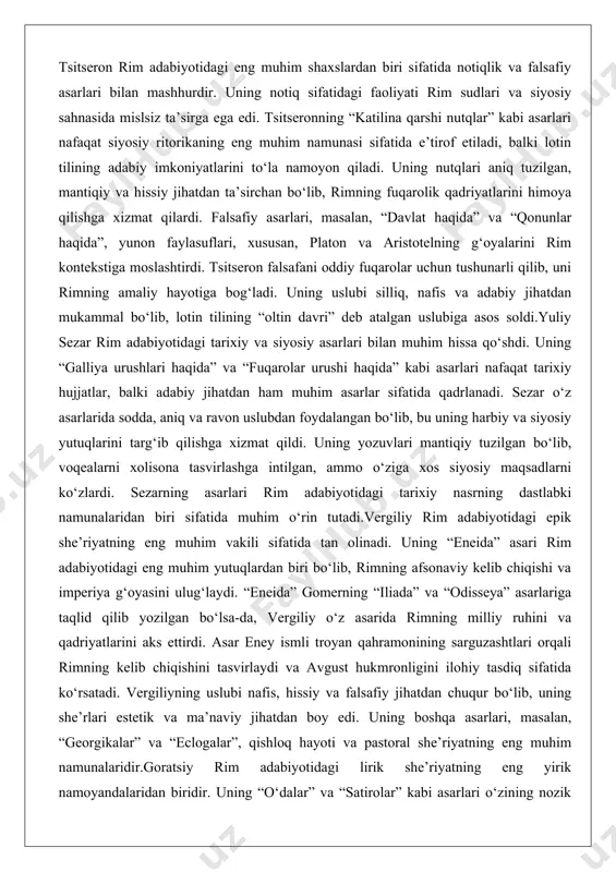 sos soldi.yuliy sezar rim adabiyotidagi tarixiy va siyosiy asarlari bilan muhim hissa qo‘shdi. uning “galliya urushlari haqida” va “fuqarolar urushi haqida” kabi asarlari nafaqat tarixiy hujjatlar, balki adabiy jihatdan ham muhim asarlar sifatida qadrlanadi. sezar o‘z asarlarida sodda, aniq va ravon uslubdan foydalangan bo‘lib, bu uning harbiy va siyosiy yutuqlarini targ‘ib qilishga xizmat qildi. uning yozuvlari mantiqiy tuzilgan bo‘lib, voqealarni xolisona tasvirlashga intilgan, ammo o‘ziga xos siyosiy maqsadlarni ko‘zlardi. sezarning asarlari rim adabiyotidagi tarixiy nasrning dastlabki namunalaridan biri sifatida muhim o‘rin tutadi.vergiliy rim adabiyotidagi epik she’riyatning eng muhim vakili sifatida tan olinadi. uning “eneida” asari rim adabiyotidagi eng muhim yutuqlardan biri bo‘lib, rimning afsonaviy kelib chiqishi va imperiya g‘oyasini ulug‘laydi. “eneida” gomerning “iliada” va “odisseya” asarlariga taqlid qilib yozilgan bo‘lsa-da, vergiliy o‘z asarida rimning milliy ruhini va qadriyatlarini aks ettirdi. asar eney ismli troyan qahramonining sarguzashtlari orqali rimning kelib chiqishini tasvirlaydi va avgust hukmronligini ilohiy tasdiq sifatida ko‘rsatadi. vergiliyning uslubi …