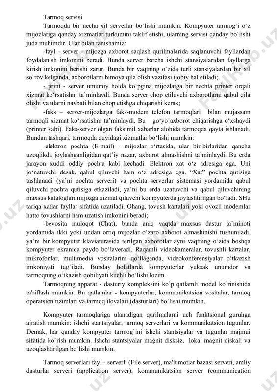 xil serverlar bo‘lishi mumkin. kompyuter tarmog‘i o‘z mijozlariga qanday xizmatlar turkumini taklif etishi, ularning servisi qanday bo‘lishi juda muhimdir. ular bilan tanishamiz: -fayl - server - mijozga axborot saqlash qurilmalarida saqlanuvchi fayllardan foydalanish imkonini beradi. bunda server barcha ishchi stansiyalaridan fayllarga kirish imkonini berishi zarur. bunda bir vaqtning o‘zida turli stansiyalardan bir xil so‘rov kelganda, axborotlarni himoya qila olish vazifasi ijobiy hal etiladi; - print - server umumiy holda ko‘pgina mijozlarga bir nechta printer orqali xizmat ko‘rsatishni ta’minlaydi. bunda server chop etiluvchi axborotlarni qabul qila olishi va ularni navbati bilan chop etishga chiqarishi kerak; -faks – server-mijozlarga faks-modem telefon tarmoqlari bilan mujassam tarmoqli xizmat ko‘rsatishni ta’minlaydi. bu go‘yo axborot chiqarishga o‘xshaydi (printer kabi). faks-server olgan faksimil xabarlar alohida tarmoqda qayta ishlanadi. bundan tashqari, tarmoqda quyidagi xizmatlar bo‘lishi mumkin: -elektron pochta (e-mail) - mijozlar o‘rtasida, ular bir-birlaridan qancha uzoqlikda joylashganligidan qat’iy nazar, axborot almashishni ta’minlaydi. bu erda jarayon xuddi oddiy pochta …