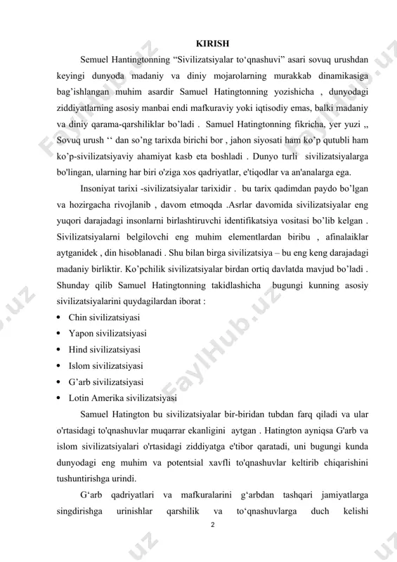 arshilik va to‘qnashuvlarga duch kelishi mumkin. shuningdek, u alohida sivilizatsiyalarning madaniy o'ziga xosligi va uyg'unligini susaytiruvchi multikulturalizm xavfidan ogohlantiradi. bu tezisimda samuel hatingtonning ,, sivilizatsiyalar to’qnashuvi va yangi dunyo tartibi “ kitobidagi prognozlar real hayotga qay darajada to’g’ri kelganini yoki mos kelmagani haqida ma’lumot bermoqchiman . bu kitob 90-yillarda yozilganiga qaramasdan hozirgi kunda ham o’z ahamiyatini yo’qotmasdan kelmoqda . asarning mashhur bo’lishi 2001-yil 11- sentabrdagi voqealardan so’ng ro’y bergan. g'arbning so'nishini uch xil ta'riflash mumkin hammaning tasavvuridagi rivojlangan , madaniylashgan , ilm- fani taraqqiy etgan g’arb so’nayotgan bo’lsa ? bu haqida samuel hatington prognoz bergan . bu prognozni ,, hudud va aholi , iqtisodiy mahsulot , harbiy qudrat ‘‘ ga asoslanib bergan . bu tamoyillar hozirgi kunga qaydarajada mos tushishini quydagi tahlil orqali isbot qilishga harakat qilaman . so'nish sekinlik bilan kechuvchi jarayondir. g'arb qudratining o'sishiga to'rt asr talab qilingan. 1980-yillarda britaniyalik taniqli olim hedli bull aytganidek, ,,universal xalqaro hamjamiyatdagi …