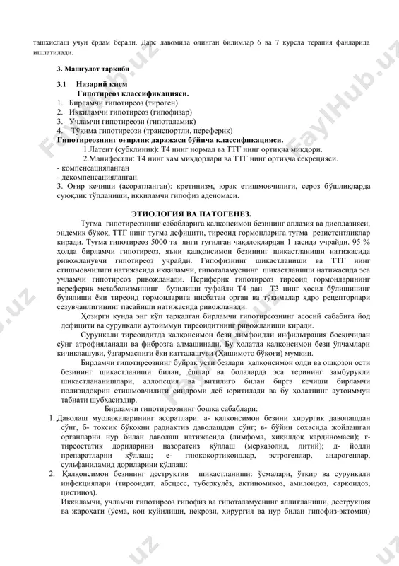 потиреозга ўтади. 2. фанлараро ва фан ичи боғланиш ушбу мавзуни ўқитиш талабаларнинг эндокринология ва терапия циклидан 4 курсда олган билимларига асосланади. бу кейинчалик қалқонсимон без катталашиши билан кечувчи касалликларни қиёсий ташхислаш учун ёрдам беради. дарс давомида олинган билимлар 6 ва 7 курсда терапия фанларида ишлатилади. 3. машғулот таркиби 3.1 назарий кисм гипотиреоз классификацияси. 1. бирламчи гипотиреоз (тироген) 2. иккиламчи гипотиреоз (гипофизар) 3. учламчи гипотиреози (гипоталамик) 4. тўқима гипотиреози (транспортли, переферик) гипотиреознинг оғирлик даражаси бўйича классификацияси. 1.латент (субклиник): т4 нинг нормал ва ттг нинг ортиқча миқдори. 2.манифестли: т4 нинг кам миқдорлари ва ттг нинг ортиқча секрецияси. - компенсацияланган - декомпенсацияланган. 3. оғир кечиши (асоратланган): кретинизм, юрак етишмовчилиги, сероз бўшлиқларда суюқлик тўпланиши, икқиламчи гипофиз аденомаси. этиология ва патогенез. туғма гипотиреознинг сабабларига қалқонсимон безининг аплазия ва дисплазияси, эндемик бўқоқ, ттг нинг туғма дефицити, тиреоид гормонларига туғма резистентликлар киради. туғма гипотиреоз 5000 та янги туғилган чақалоқлардан 1 тасида учрайди. 95 % ҳолда бирламчи гипотиреоз, …