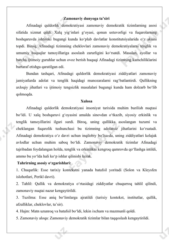 lar tomonidan manipulyatsiya qilinardi. masalan, peloponnes urushi (miloddan avvalgi 431-404 yillar) davridagi ba’zi noto‘g‘ri qarorlar ommaning his-tuyg‘ulariga o‘ynash natijasida qabul qilingan edi. iqtisodiy tengsizlik: garchi siyosiy tenglik mavjud bo‘lsa-da, boy va kambag‘al fuqarolar o‘rtasidagi iqtisodiy tafovut katta edi. bu esa ijtimoiy taranglikka olib kelardi. zamonaviy dunyoga ta’siri afinadagi quldorlik demokratiyasi zamonaviy demokratik tizimlarning asosi sifatida xizmat qildi. xalq yig‘inlari g‘oyasi, qonun ustuvorligi va fuqarolarning boshqaruvda ishtiroki bugungi kunda ko‘plab davlatlar konstitutsiyalarida o‘z aksini topdi. biroq, afinadagi tizimning cheklovlari zamonaviy demokratiyalarni tenglik va umumiy huquqlar tamoyillariga asoslash zarurligini ko‘rsatdi. masalan, ayollar va barcha ijtimoiy guruhlar uchun ovoz berish huquqi afinadagi tizimning kamchiliklarini bartaraf etishga qaratilgan edi. bundan tashqari, afinadagi quldorlik demokratiyasi ziddiyatlari zamonaviy jamiyatlarda adolat va tenglik haqidagi munozaralarni rag‘batlantirdi. qullikning axloqiy jihatlari va ijtimoiy tengsizlik masalalari bugungi kunda ham dolzarb bo‘lib qolmoqda. xulosa afinadagi quldorlik demokratiyasi insoniyat tarixida muhim burilish nuqtasi bo‘ldi. u xalq boshqaruvi g‘oyasini amalda sinovdan o‘tkazib, siyosiy …