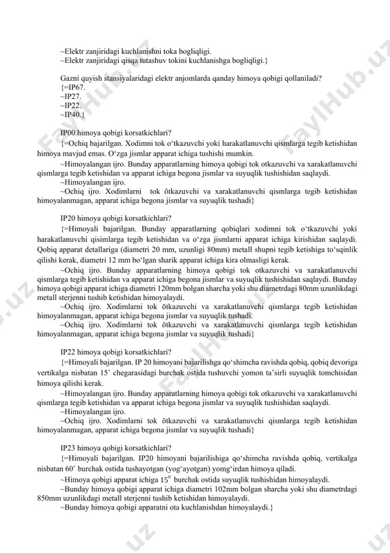h bilan. ~elektr magnit maydon yordamida. ~yoy sondirish kamerasi yordamida. ~yoy sondirish kamerasi va xavo bilan puflash yoli bilan.} elektr yoyining statik volt - amper xarakteristikasi? {=elektr yoyidagi kuchlanishni toka bogliqligi. ~elektr yoyidagi kuchlanish pasayishini tokga bogliqligi. ~elektr zanjiridagi kuchlanishni toka bogliqligi. ~elektr zanjiridagi qisqa tutashuv tokini kuchlanishga bogliqligi.} gazni quyish stansiyalaridagi elektr anjomlarda qanday himoya qobigi qollaniladi? {=ip67. ~ip27. ~ip22. ~ip40.} ip00 himoya qobigi korsatkichlari? {=ochiq bajarilgan. xodimni tok o‘tkazuvchi yoki harakatlanuvchi qismlarga tegib ketishidan himoya mavjud emas. o‘zga jismlar apparat ichiga tushishi mumkin. ~himoyalangan ijro. bunday apparatlarning himoya qobigi tok otkazuvchi va xarakatlanuvchi qismlarga tegib ketishidan va apparat ichiga begona jismlar va suyuqlik tushishidan saqlaydi. ~himoyalangan ijro. ~ochiq ijro. xodimlarni tok ōtkazuvchi va xarakatlanuvchi qismlarga tegib ketishidan himoyalanmagan, apparat ichiga begona jismlar va suyuqlik tushadi} ip20 himoya qobigi korsatkichlari? {=himoyali bajarilgan. bunday apparatlarning qobiqlari xodimni tok o‘tkazuvchi yoki harakatlanuvchi qisimlarga tegib ketishidan va o‘zga jismlarni apparat ichiga kirishidan …