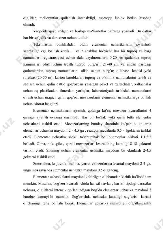 doni keltirilgan o’lchamdan kichik bo’lishi ham mumkin. masalan, bog’zor kvartali ichida har xil navlar , har xil tipdagi daraxtlar uchrasa, o’g’itlarni intensiv qo’laniladigan bog’da elementar uchastka maydoni 2 barobar kamayishi mumkin. sug’orishda uchastka kattaligi sug’orish kartasi o’lchamiga teng bo’lishi kerak. elementar uchastka nishabligi, o’g’itlanganlik darajasi, tuproq xillari, sizot suvi, o’simlik yopyu, navi, o’simlik tipi (baland bo’yli, karlik, yarm karlik) har xil bo’lgan kvartal qismlarini o’z ichiga ololmaydi. mevazorlarda elementar uchastkani ajratish dala ekinlaridagidan ancha oson, chunki daraxt yoki bo’ta qatorlari bir xil ma‘lum bir masofadan keyin joylashadi va yil o’tishi bilan o’z joyini o’zgartirmaydi. elementar uchastkalar chegaralari . burchaklariga ishorat belgilari qo’ilib uchastka chegarasi qayd etiladi. hamma uchastkalar nomerlanadi. tuproq namunalari vegetatsiya davrida o’g’itlar qo’llanilguncha olinadi yoki o’g’itlar qo’llanilgandan bir yarim ikki oy o’tgandan keyin olish mumkin. tuprokdagi n, р, к, mg mikdorini va рн ni tavsiflsh uchun aralash namuna bir necha joydan olinadi. bunda uchastkaning notipik, mikropasayish, do’ngchalar, halqob …