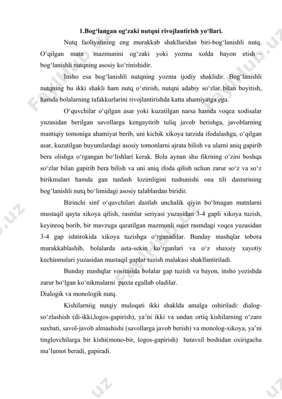 bayon, insho yozishda zarur bo‘lgan ko‘nikmalarni puxta egallab oladilar. dialogik va monologik nutq. kishilarniig nutqiy muloqati ikki shaklda amalga oshiriladi: dialog-so‘zlashish (di-ikki,logos-gapirish), ya’ni ikki va undan ortiq kishilarning o‘zaro suxbati, savol-javob almashishi (savollarga javob berish) va monolog-xikoya, ya’ni tinglovchilarga bir kishi(mono-bir, logos-gapirish) batavsil boshidan oxirigacha ma’lumot beradi, gapiradi. dasturning so‘zlashuv nutqiga va gapirib berishga o‘rgatish soxasidagi, ya’ni bog‘lanishli og‘zaki nutkni o‘stirishga qo‘yilgan talabi, asosan ukuvchilarni savol-javob, qisqa ma’lumotlar berish, kengaytirib gapirib berish, ya’ni dialog va monolog monolog kabi og‘zakn nutqning har xil kerakli shakllaridan foydalana olishga o‘qrgatishdir. dastur o‘quvchilar oldiga "bolalarnn har xil shakldagi nutqiy muloqatga: kattalar va bolalar bilan so‘zlashish, o‘qituvchining savollariga javob berish, atrofdagilarga savol berish va ular bilan so‘zlashishga jalb qilish vazifasini qo‘yadi. keyinchalik o‘qituvchining gaplarini tinglash va tushunish, butun sinf uchun berilgan savollarga bitta-bittadan javob berishga, jamoa bo‘lib so‘zlashishga, suxbatda qatnashishga, o‘rtoqlarining javobini qunt bilan tinglash va savol berishga o‘rgatiladi. so‘zlashuv nutqining o‘sishida "oila", "maktab" "o‘quv …