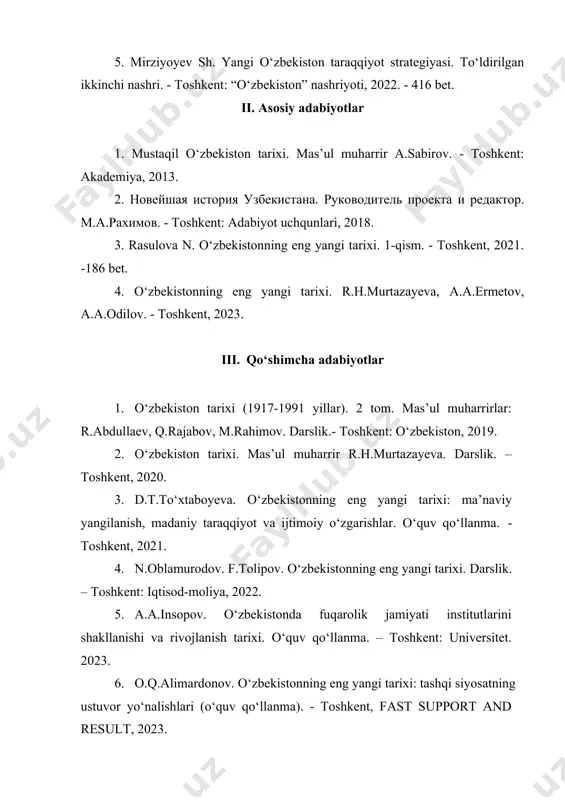 tarixi. r.h.murtazayeva, a.a.ermetov, a.a.odilov. - toshkent, 2023. iii. qo‘shimcha adabiyotlar 1. o‘zbekiston tarixi (1917-1991 yillar). 2 tom. mas’ul muharrirlar: r.abdullaev, q.rajabov, m.rahimov. darslik.- toshkent: o‘zbekiston, 2019. 2. o‘zbekiston tarixi. mas’ul muharrir r.h.murtazayeva. darslik. – toshkent, 2020. 3. d.t.to‘xtaboyeva. o‘zbekistonning eng yangi tarixi: ma’naviy yangilanish, madaniy taraqqiyot va ijtimoiy o‘zgarishlar. o‘quv qo‘llanma. - toshkent, 2021. 4. n.oblamurodov. f.tolipov. o‘zbekistonning eng yangi tarixi. darslik. – toshkent: iqtisod-moliya, 2022. 5. a.a.insopov. o‘zbekistonda fuqarolik jamiyati institutlarini shakllanishi va rivojlanish tarixi. o‘quv qo‘llanma. – toshkent: universitet. 2023. 6. o.q.alimardonov. o‘zbekistonning eng yangi tarixi: tashqi siyosatning ustuvor yo‘nalishlari (o‘quv qo‘llanma). - toshkent, fast support and result, 2023. 7. т.и.дорошенко. новейшая история узбекистана (учебное пособие ). · ташкент: metodist nashriyoti, 2023. 8. д.м.иноятова. новейшая история узбекистана (учебное пособие для вечерних отделений). - ташкент: metodist nashriyoti, 2023. 9. yu.a.ergasheva, z. safarova. “strategiya razvitiya uzbekistsna, grajdanskoe obshestvo”, qarshi, intellekt nashriyoti 2021. 10. yu.a.ergasheva, d.i.vasiyeva., o‘zbekiston tarixi. -qarshi, 2022. 11. …