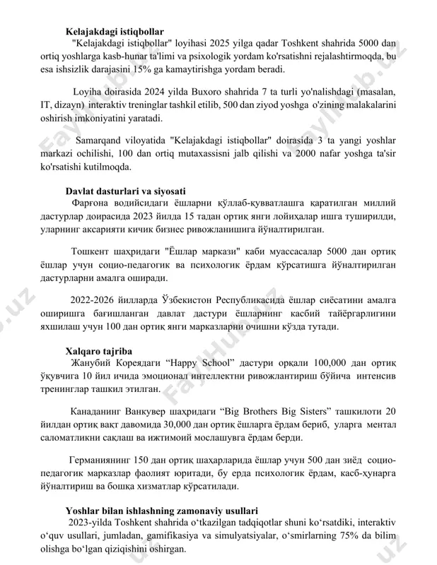 shni rejalashtirmoqda, bu esa ishsizlik darajasini 15% ga kamaytirishga yordam beradi. loyiha doirasida 2024 yilda buxoro shahrida 7 ta turli yo'nalishdagi (masalan, it, dizayn) interaktiv treninglar tashkil etilib, 500 dan ziyod yoshga o'zining malakalarini oshirish imkoniyatini yaratadi. samarqand viloyatida "kelajakdagi istiqbollar" doirasida 3 ta yangi yoshlar markazi ochilishi, 100 dan ortiq mutaxassisni jalb qilishi va 2000 nafar yoshga ta'sir ko'rsatishi kutilmoqda. davlat dasturlari va siyosati фарғона водийсидаги ёшларни қўллаб-қувватлашга қаратилган миллий дастурлар доирасида 2023 йилда 15 тадан ортиқ янги лойиҳалар ишга туширилди, уларнинг аксарияти кичик бизнес ривожланишига йўналтирилган. тошкент шаҳридаги "ёшлар маркази" каби муассасалар 5000 дан ортиқ ёшлар учун социо-педагогик ва психологик ёрдам кўрсатишга йўналтирилган дастурларни амалга оширади. 2022-2026 йилларда ўзбекистон республикасида ёшлар сиёсатини амалга оширишга бағишланган давлат дастури ёшларнинг касбий тайёргарлигини яхшилаш учун 100 дан ортиқ янги марказларни очишни кўзда тутади. xalqaro tajriba жанубий кореядаги “happy school” дастури орқали 100,000 дан ортиқ ўқувчига 10 йил ичида эмоционал интеллектни ривожлантириш …