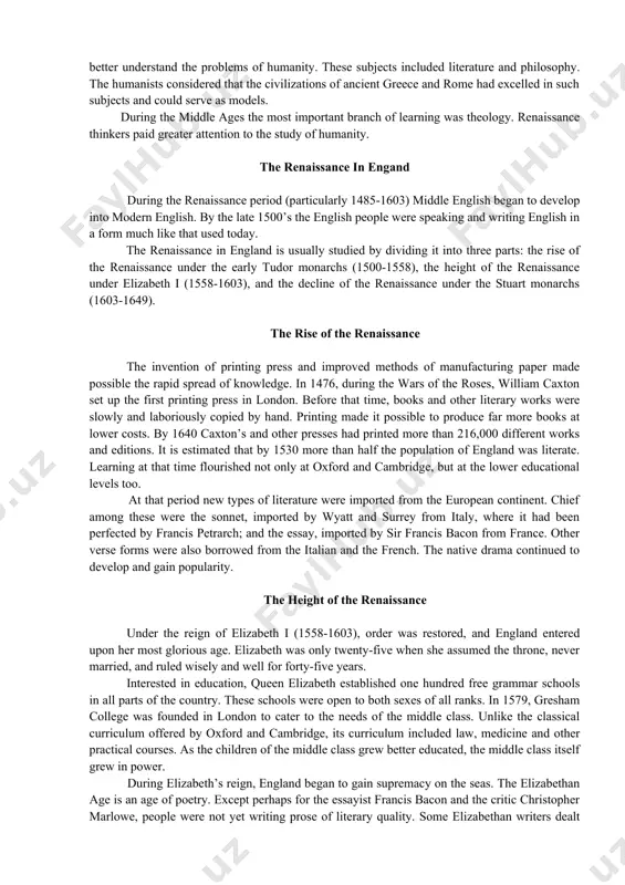 ded literature and philosophy. the humanists considered that the civilizations of ancient greece and rome had excelled in such subjects and could serve as models. during the middle ages the most important branch of learning was theology. renaissance thinkers paid greater attention to the study of humanity. the renaissance in engand during the renaissance period (particularly 1485-1603) middle english began to develop into modern english. by the late 1500’s the english people were speaking and writing english in a form much like that used today. the renaissance in england is usually studied by dividing it into three parts: the rise of the renaissance under the early tudor monarchs (1500-1558), the height of the renaissance under elizabeth i (1558-1603), and the decline of the renaissance under the stuart monarchs (1603-1649). the rise of the renaissance the invention of printing press and improved methods of manufacturing paper made possible the rapid spread …