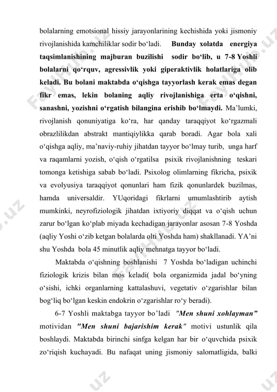 iyoriy diqqat va o‘qish uchun zarur bo‘lgan ko‘plab miyada kechadigan jarayonlar asosan 7‑8 yoshda (aqliy yoshi o‘zib ketgan bolalarda olti yoshda ham) shakllanadi. ya’ni shu yoshda bola 45 minutlik aqliy mehnatga tayyor bo‘ladi. maktabda o‘qishning boshlanishi 7 yoshda bo‘ladigan uchinchi fiziologik krizis bilan mos keladi( bola organizmida jadal bo‘yning o‘sishi, ichki organlarning kattalashuvi, vegetativ o‘zgarishlar bilan bog‘liq bo‘lgan keskin endokrin o‘zgarishlar ro‘y beradi). 6-7 yoshli maktabga tayyor bo’ladi "men shuni xohlayman” motividan "men shuni bajarishim kerak" motivi ustunlik qila boshlaydi. maktabda birinchi sinfga kelgan har bir o‘quvchida psixik zo‘riqish kuchayadi. bu nafaqat uning jismoniy salomatligida, balki xatti-harakatida ham, masalan, ma’lum darajada qo‘rqo‘vni kuchayishi, irodaviy faollikning susayishida namoyon bo‘ladi. bolaning ijtimoiy munosabatlar tizimi va faoliyatidagi kardinal o‘zgarishlar uning organizmidagi barcha tizimlar va funksiyalaridagi o‘zgarishlarga to‘g‘ri kelib boladan kuchli zo‘riqish va o‘z ichki imkoniyatlaridan to‘liq foydalanish zaruriyatini taqazo etadi. maktabga tayyor bo‘lgan boladagi ushbu o‘zgarishlar salbiy oqibatlarni olib kelmay, aksincha uning yangi …