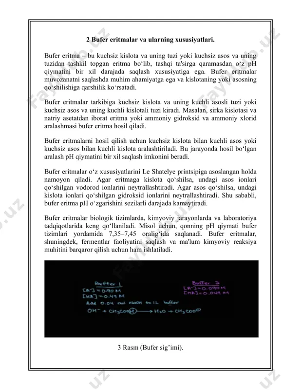 ishlatiladi. 5. tizimdagi boshqa ionlar: ba'zi ionlar, masalan, metal ionlari, bufer tizimining barqarorligini buzishi mumkin. shuning uchun, bufer eritmalaridan foydalanishda qo‘shimcha moddalarning ta'siri hisobga olinishi lozim. 3 bufer eritmalarning turlari bufer eritmalarini ikki asosiy guruhga bo‘lish mumkin: kislota-baza buferlari va asos-baza buferlari. har bir tur o‘zining maxsus ishlash mexanizmi va xususiyatlariga ega. quyida bufer eritmalarining turlari haqida batafsil ma'lumot berilgan: kislota-baza buferlari bufer eritmasining bu turi kuchsiz kislota va uning kuchli asosli tuzidan tashkil topadi. kislota komponenti o‘zining vodorod ionlarini (h⁺) chiqaradi, asos komponenti esa bu ionlarni neytrallashga yordam beradi. misol: sirka kislotasi va natriy asetat (ch₃cooh va ch₃coona). fosfor kislota va uning tuzlari. bufer eritmalarining bu turi kislotalarning qo‘shilishiga qarshi kurashib, ph-ni pasaytirishni oldini oladi. asos-baza buferlari bufer eritmasining bu turi kuchsiz asos va uning kuchli kislotali tuzidan tashkil topadi. asos komponenti o‘zining gidroksid ionlarini (oh⁻) chiqaradi, kislota komponenti esa bu ionlarni neytrallashga yordam beradi. misol: ammoniy gidroksid va …
