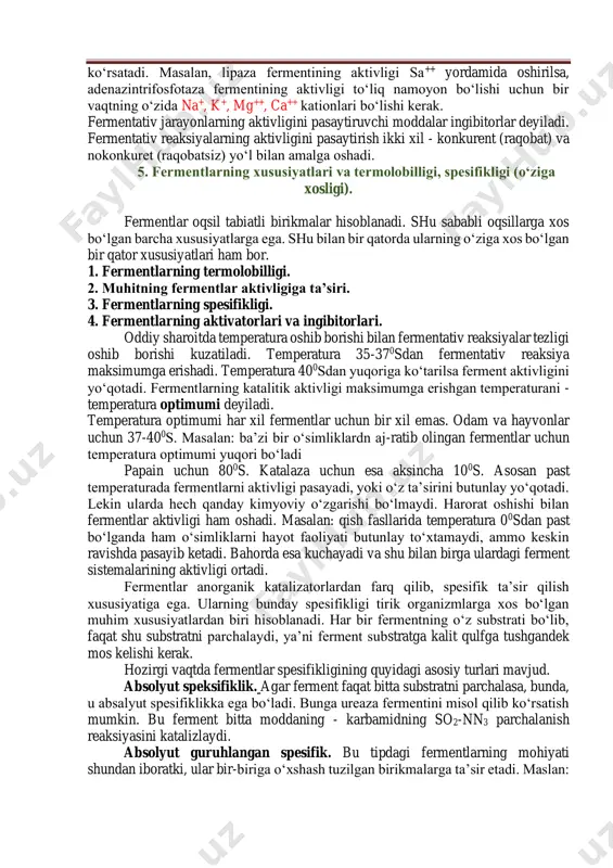 uhitda ishtirok etayotgan bir qator kimyoviy moddalar ham ta’sir ko‘rsatadi. bu moddalar ferment- substrat kompleksi hosil bo‘lishini tezlashtiradi. buning natijasida fermentativ reaksiya- ning aktivligi ortadi. bunday moddalar aktivatorlar deb ataladi. aktivatorlik vazifasini ko‘pincha kationlar bajaradi. spesifik aktivatorlarga na+, k+, rb+, cs+, mg++, ca++, zn++ kabi metall kationlari kiradi. ba’zi fermentlar aktivligiga bitta kation ta’sir etsa, boshqalari aktivligiga ikkita va undan ortiq kation ta’sir ko‘rsatadi. masalan, lipaza fermentining aktivligi sa++ yordamida oshirilsa, adenazintrifosfotaza fermentining aktivligi to‘liq namoyon bo‘lishi uchun bir vaqtning o‘zida na+, k+, mg++, ca++ kationlari bo‘lishi kerak. fermentativ jarayonlarning aktivligini pasaytiruvchi moddalar ingibitorlar deyiladi. fermentativ reaksiyalarning aktivligini pasaytirish ikki xil - konkurent (raqobat) va nokonkuret (raqobatsiz) yo‘l bilan amalga oshadi. 5. fermentlarning xususiyatlari va termolobilligi, spesifikligi (o‘ziga xosligi). fermentlar oqsil tabiatli birikmalar hisoblanadi. shu sababli oqsillarga xos bo‘lgan barcha xususiyatlarga ega. shu bilan bir qatorda ularning o‘ziga xos bo‘lgan bir qator xususiyatlari ham bor. 1. fermentlarning termolobilligi. 2. muhitning …