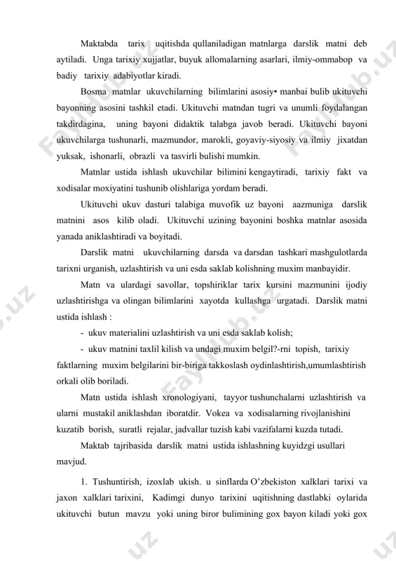 alarning rivojlanishini kuzatib borish, suratli rejalar, jadvallar tuzish kabi vazifalarni kuzda tutadi. maktab tajribasida darslik matni ustida ishlashning kuyidzgi usullari mavjud. 1. tushuntirish, izoxlab ukish. u sinflarda o’zbekiston xalklari tarixi va jaxon xalklari tarixini, kadimgi dunyo tarixini uqitishning dastlabki oylarida ukituvchi butun mavzu yoki uning biror bulimining gox bayon kiladi yoki gox darslik matnini ukib, tushuntirish beradi. ukituvchi matnni murakkab joylariga kelganda xikoyasini tuxtatib matnni ovoz chikarib oxista ukib beradi. ukuvchilarga esa matnga karab kuzatib borishadi, tushunish oson joylarni ukuvchilarning uzlariga uqitish mumkin. matnni ukish jarayonida uning mazmuni ukuvchilarning tushininsh darajasi tekshiriladi. kani nigera aytib berginchi, manna shu abzasdagi «eng kadimgi odamlar tudasi» degan jumlani kanday tushinasiz eng kadimgi odamlarning xozirgi odamlardan farkinichi? ukuvchi shunday savollar berib uzining bayoni davomida darslik matniga tez-tez murojaat kiladi, yangi iboralar, terminlarni, kiyin jumlalar mazmunini tushuntirish beradi. bu bilan ukituvchi ukuvchilarni darslik matniga axamiyat berib, tushunib ukishga urgatadi. uyda darslik matni ustida mustakil ishlarni …