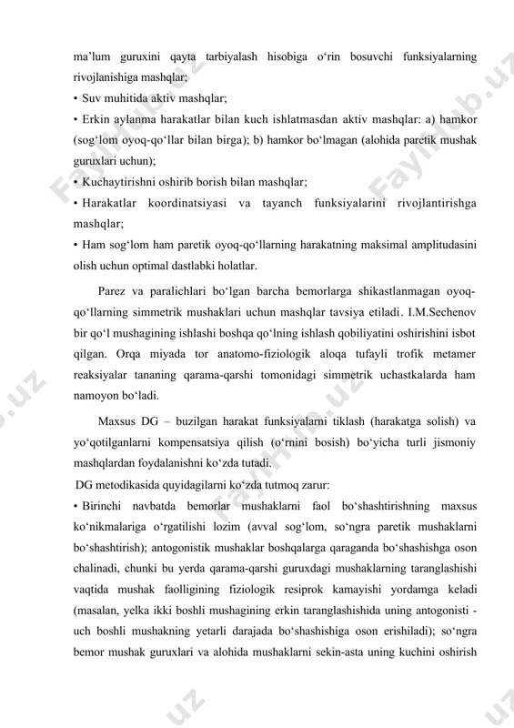 · erkin aylanma harakatlar bilan kuch ishlatmasdan aktiv mashqlar: a) hamkor (sog‘lom oyoq-qo‘llar bilan birga); b) hamkor bo‘lmagan (alohida paretik mushak guruxlari uchun); · kuchaytirishni oshirib borish bilan mashqlar; · harakatlar koordinatsiyasi va tayanch funksiyalarini rivojlantirishga mashqlar; · ham sog‘lom ham paretik oyoq-qo‘llarning harakatning maksimal amplitudasini olish uchun optimal dastlabki holatlar. parez va paralichlari bo‘lgan barcha bemorlarga shikastlanmagan oyoq-qo‘llarning simmetrik mushaklari uchun mashqlar tavsiya etiladi. i.m.sechenov bir qo‘l mushagining ishlashi boshqa qo‘lning ishlash qobiliyatini oshirishini isbot qilgan. orqa miyada tor anatomo-fiziologik aloqa tufayli trofik metamer reaksiyalar tananing qarama-qarshi tomonidagi simmetrik uchastkalarda ham namoyon bo‘ladi. maxsus dg – buzilgan harakat funksiyalarni tiklash (harakatga solish) va yo‘qotilganlarni kompensatsiya qilish (o‘rnini bosish) bo‘yicha turli jismoniy mashqlardan foydalanishni ko‘zda tutadi. dg metodikasida quyidagilarni ko‘zda tutmoq zarur: · birinchi navbatda bemorlar mushaklarni faol bo‘shashtirishning maxsus ko‘nikmalariga o‘rgatilishi lozim (avval sog‘lom, so‘ngra paretik mushaklarni bo‘shashtirish); antogonistik mushaklar boshqalarga qaraganda bo‘shashishga oson chalinadi, chunki bu yerda qarama-qarshi …