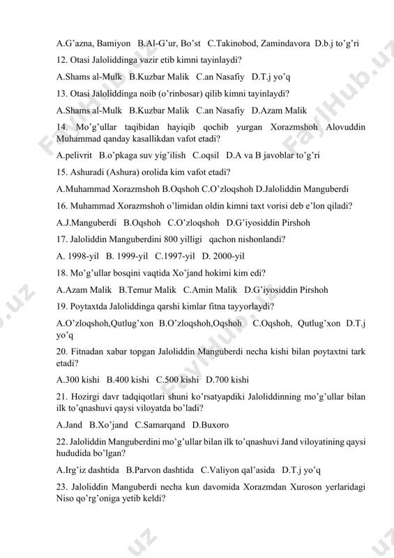 oh alovuddin muhammad qanday kasallikdan vafot etadi? a.pelivrit b.o’pkaga suv yig’ilish c.oqsil d.a va b javoblar to’g’ri 15. ashuradi (ashura) orolida kim vafot etadi? a.muhammad xorazmshoh b.oqshoh c.o’zloqshoh d.jaloliddin manguberdi 16. muhammad xorazmshoh o’limidan oldin kimni taxt vorisi deb e’lon qiladi? a.j.manguberdi b.oqshoh c.o’zloqshoh d.g’iyosiddin pirshoh 17. jaloliddin manguberdini 800 yilligi qachon nishonlandi? a. 1998-yil b. 1999-yil c.1997-yil d. 2000-yil 18. mo’g’ullar bosqini vaqtida xo’jand hokimi kim edi? a.azam malik b.temur malik c.amin malik d.g’iyosiddin pirshoh 19. poytaxtda jaloliddinga qarshi kimlar fitna tayyorlaydi? a.o’zloqshoh,qutlug’xon b.o’zloqshoh,oqshoh c.oqshoh, qutlug’xon d.t.j yo’q 20. fitnadan xabar topgan jaloliddin manguberdi necha kishi bilan poytaxtni tark etadi? a.300 kishi b.400 kishi c.500 kishi d.700 kishi 21. hozirgi davr tadqiqotlari shuni ko’rsatyapdiki jaloliddinning mo’g’ullar bilan ilk to’qnashuvi qaysi viloyatda bo’ladi? a.jand b.xo’jand c.samarqand d.buxoro 22. jaloliddin manguberdini mo’g’ullar bilan ilk to’qnashuvi jand viloyatining qaysi hududida bo’lgan? a.irg’iz dashtida b.parvon dashtida c.valiyon qal’asida d.t.j yo’q 23. jaloliddin manguberdi …