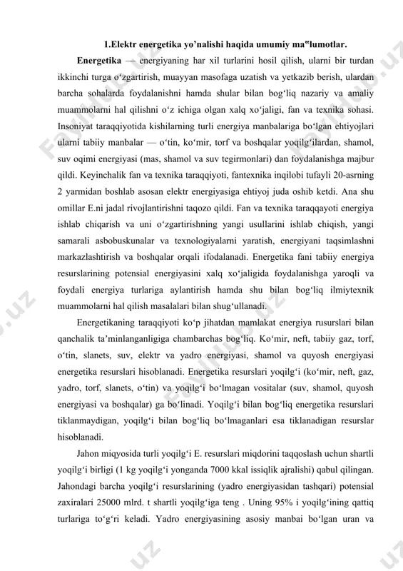 yasi va boshqalar) ga boʻlinadi. yoqilgʻi bilan bogʻliq energetika resurslari tiklanmaydigan, yoqilgʻi bilan bogʻliq boʻlmaganlari esa tiklanadigan resurslar hisoblanadi. jahon miqyosida turli yoqilgʻi e. resurslari miqdorini taqqoslash uchun shartli yoqilgʻi birligi (1 kg yoqilgʻi yonganda 7000 kkal issiqlik ajralishi) qabul qilingan. jahondagi barcha yoqilgʻi resurslarining (yadro energiyasidan tashqari) potensial zaxiralari 25000 mlrd. t shartli yoqilgʻiga teng . uning 95% i yoqilgʻining qattiq turlariga toʻgʻri keladi. yadro energiyasining asosiy manbai boʻlgan uran va toriyning zaxiralari dunyo okeani suvlaridagi zaxiralar bilan birga 69000 mlrd. t shartli yoqilgʻiga teng. eng koʻp ishlatiladigan energetikaning tabiiy resurslari (koʻmir, neft, gaz) jahon mamlakatlari boʻyicha notekis taqsimlangan. shu jihatdan oʻzbekistonning e. resurslarini hisobga olsak, mamlakat energetikasi xalq xoʻjaligining baza sohasi hisoblanadi. oʻzbekiston energetika tizimi xalq xoʻjaligi va aholining yoqilgʻi (koʻmir, gaz, neft), elektr energiyasiga boʻlgan ehtiyojini toʻliq qondiradi va eksport ham qilinadi. oʻzbekistonda 20 issiqlik elektr stansiyalari, 27 gidroelektr stansiya (ges) ishlab turibdi. bularning umumiy oʻrnatilgan quvvati …