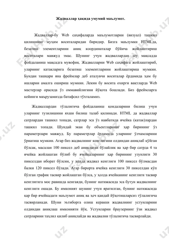 қилиб аниқлайди ва жадвални тўлалигича тасвирлайди. энди биз жадвал тэглари билан танишишни бошлаймиз. жадвал ва унинг ташкил этувчи ҳамма элементлари ва тэглари орасида сарлавҳаси эса ва тэглари орасида жойлаштирилади. жадвалларда бундан ташқари устунлар гуруҳини ва тэглари ёрдамида аниқлаш мумкин, ҳамда ва тэглар билан мос равишда жадвалнинг юқориги ва пастги сарлавҳаларини (шапкаларини) ташкил қилиш мумкин. сатрлар гуруҳини эса тэги ёрдамида ҳосил қиламиз. шундай қилиб жадвал асосан юқорида кўрилган тэглардан ташкил топади, қолган бошқа жадвал элементлари эса шу объектлар ичида жойлашади. тэгида жадвалнинг барча хусусиятларини ўрнатиш учун етарли бўлган параметрлар мавжуд. жадвалларда баландликни ўрнатиш параметри йўқ, кенгликни эса width шарт бўлмаган параметр билан ўрнатиш мумкин. жадвалдаги ячейканинг баландлиги ячейкадаги объектнинг ўлчамига мос равишда ҳисобланади. жадвал чегараларининг кенглигини ўрнатиш учун border параметридан фойдаланамиз. бу параметрга манфий бўлмаган бутун қиймат берилади. чунки у чегарадаги чизиқларнинг кенглигини (пикселларда) ўрнатади. агар биз бу параметрга “ноль” қиймат ўрнатсак жадвал чегаралари кўринмас ҳолатга ўтади. бу эса бизга ячейкаларида …