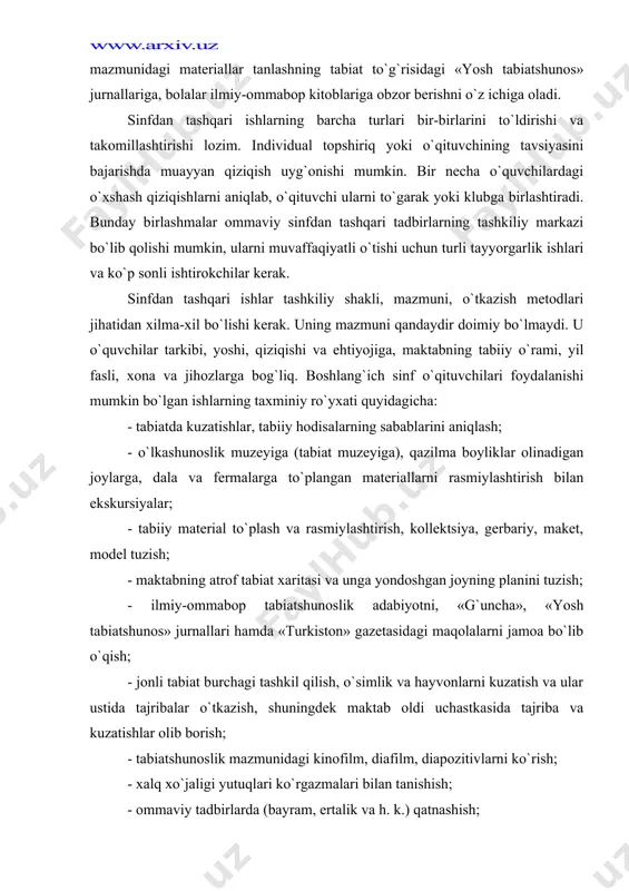 joylarga, dala va fermalarga to`plangan materiallarni rasmiylashtirish bilan ekskursiyalar; - tabiiy material to`plash va rasmiylashtirish, kollektsiya, gerbariy, maket, model tuzish; - maktabning atrof tabiat xaritasi va unga yondoshgan joyning planini tuzish; - ilmiy-ommabop tabiatshunoslik adabiyotni, «g`uncha», «yosh tabiatshunos» jurnallari hamda «turkiston» gazetasidagi maqolalarni jamoa bo`lib o`qish; - jonli tabiat burchagi tashkil qilish, o`simlik va hayvonlarni kuzatish va ular ustida tajribalar o`tkazish, shuningdek maktab oldi uchastkasida tajriba va kuzatishlar olib borish; - tabiatshunoslik mazmunidagi kinofilm, diafilm, diapozitivlarni ko`rish; - xalq xo`jaligi yutuqlari ko`rgazmalari bilan tanishish; - ommaviy tadbirlarda (bayram, ertalik va h. k.) qatnashish; - zoopark hayvonlari bilan tanishish; - tabiatni muhofaza qilish, odam hayotida o`simlik va hayvonlarning foydasi va ahamiyati to`g`risida suhbatlar; - tabiatshunoslik mazmunidagi bolalar ilmiy-ommabop adabiyotiga obzor; - tabiat muhofazasiga qaratilgan ijtimoiy-foydali ishlar, ko`kalamzorlarni muhofaza qilish, daraxt va butalar o`tkazish hamda ularni parvarish qilish, begona va madaniy o`simliklarning urug` va mevalarini yig`ish, begona o`tlar, dala, poliz, bog`, o`rmon …