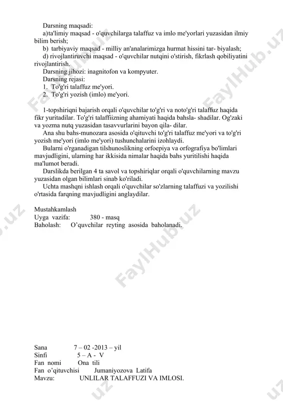 dilar. to'g'ri talaffiizning ahamiyati haqida bahsla- shadilar. og'zaki va yozma nutq yuzasidan tasavvurlarini bayon qila- dilar. ana shu bahs-munozara asosida o'qituvchi to'g'ri talaffuz me'yori va to'g'ri yozish me'yori (imlo me'yori) tushunchalarini izohlaydi. bularni o'rganadigan tilshunoslikning orfoepiya va orfografiya bo'limlari mavjudligini, ularning har ikkisida nimalar haqida bahs yuritilishi haqida ma'lumot beradi. darslikda berilgan 4 ta savol va topshiriqlar orqali o'quvchilarning mavzu yuzasidan olgan bilimlari sinab ko'riladi. uchta mashqni ishlash orqali o'quvchilar so'zlarning talaffuzi va yozilishi o'rtasida farqning mavjudligini anglaydilar. mustahkamlash uyga vazifa: 380 - masq baholash: o’quvchilar reyting asosida baholanadi. sana 7 – 02 -2013 – yil sinfi 5 – a - v fan nomi ona tili fan o’qituvchisi jumaniyozova latifa mavzu: unlilar talaffuzi va imlosi. u va i unlilarining talaffuzi va imlosi darsning maqsadi: a) ta'limiy maqsad - o'quvchilarda unlilar talaffuzi va imlosi yuza​sidan bilim va ko'nikma hosil qilish; b) tarbiyaviy maqsad - tilimizga muhabbat ruhida tarbiyalash; d) rivojlantiruvchi maqsad …