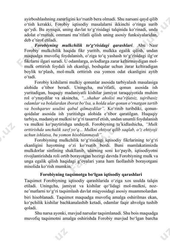 o‘rinib turibdiki, qonun-qoidalar asosida ish yuritishga alohida e’tibor qaratilgan. huquqiy tarbiya, madaniyat mulkni to‘g‘ri tasarruf etish, undan unumli foydalanish va mulkni ko‘paytirishga undaydi. forobiyning ta’kidlashicha, “mulk orttirishda unchalik xavf yoʻq... mulkni ehtiyot qilib saqlab, oʻz ehtiyoji uchun ishlatsa, bu yomon hisoblanmaydi”. forobiyning mulkchilik to‘g‘risidagi iqtisodiy fikrlarining to‘g‘ri ekanligini hayotning o‘zi ko‘rsatib berdi. buni mamlakatimizda mulkdorlar sinfining shakllanib, ularning soni ko‘payib, iqtisodiyotni rivojlantirishda roli ortib borayotgan hozirgi davrda forobiyning mulk va unga egalik qilish haqidagi g‘oyalari yana ham faollashib borayotgani misolida ko‘rish mumkin. forobiyning taqsimotga bo‘lgan iqtisodiy qarashlari taqsimot forobiyning iqtisodiy qarashlarida o‘ziga xos usulda talqin etiladi. uningcha, jamiyat va kishilar qo‘lidagi mol-mulkni, noz- ne’matlarni to‘g‘ri taqsimlash davlat miqyosidagi asosiy muammolardan biri hisoblanadi. taqsimot maqsadga muvofiq amalga oshirilmas ekan, ko‘pchilik kishilar bachkanalashib ketadi, odamlar faqir ahvolga tushib qoladi. shu narsa ayonki, mavjud narsalar taqsimlanadi. shu bois maqsadga muvofiq taqsimotni amalga oshirishda forobiy mavjud bo‘lgan barcha boyliklarni to‘g‘ri hisobga olishni nazrda tutadi. …