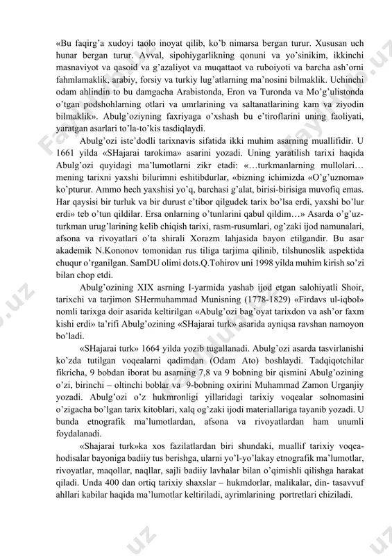 labaga) erishishi bilan bog’liq ekanligini qayd etib o’tadi. abulg’ozi asarlarida uning shaxsi, xonlik taxti uchun kurashlardagi sabr-toqati, jasorati, tortgan mashaqqatlari, egallagan bilimlari va qiziqishlariga doir muhim ma’lumotlar keltiriladi. masalan, u «shajarai turk» asarida bilimi va iqtidori xususida quyidagi ma’lumotlarni keltiradi: «bu faqirg’a xudoyi taolo inoyat qilib, ko’b nimarsa bergan turur. xususan uch hunar bergan turur. avval, sipohiygarlikning qonuni va yo’sinikim, ikkinchi masnaviyot va qasoid va g’azaliyot va muqattaot va ruboiyoti va barcha ash’orni fahmlamaklik, arabiy, forsiy va turkiy lug’atlarning ma’nosini bilmaklik. uchinchi odam ahlindin to bu damgacha arabistonda, eron va turonda va mo’g’ulistonda o’tgan podshohlarning otlari va umrlarining va saltanatlarining kam va ziyodin bilmaklik». abulg’oziyning faxriyaga o’xshash bu e’tiroflarini uning faoliyati, yaratgan asarlari to’la-to’kis tasdiqlaydi. abulg’ozi iste’dodli tarixnavis sifatida ikki muhim asarning muallifidir. u 1661 yilda «shajarai tarokima» asarini yozadi. uning yaratilish tarixi haqida abulg’ozi quyidagi ma’lumotlarni zikr etadi: «…turkmanlarning mullolari… mening tarixni yaxshi bilurimni eshitibdurlar, «bizning ichimizda «o’g’uznoma» ko’pturur. …