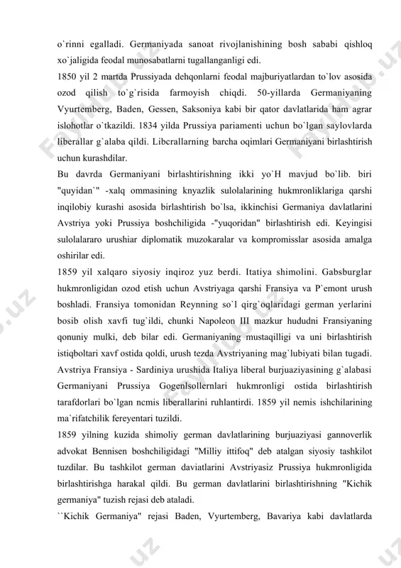 i hukmronligi ostida birlashtirish tarafdorlari bo`lgan ncmis liberallarini ruhlantirdi. 1859 yil nemis ishchilarining ma`rifatchilik fereyentari tuzildi. 1859 yilning kuzida shimoliy german davlatlarining burjuaziyasi gannoverlik advokat bennisen boshchiligidagi "milliy ittifoq" deb atalgan siyosiy tashkilot tuzdilar. bu tashkilot german daviatlarini avstriyasiz prussiya hukmronligida birlashtirishga harakal qildi. bu german davlatlarini birlashtirishning "kichik germaniya" tuzish rejasi deb ataladi. ``kichik germaniya" rejasi baden, vyurtemberg, bavariya kabi davlatlarda qo`ilab qo`vvallanmadi. chunki bu german davlallari aholisining azaldan prus amaldorlari va zobitlariga nafrati kuchli edi. bundan tashqari, u yerlardagi burjuaziya sanoat sohasida ancha zaif bo`lib, prus burjuaziyasining iqtisodiy raqobatidan hayiqar edi. shuning uchun janubiy german davlatlari o`z mustaqilligini saqlab qolishga harakat qildi. 60-yillarning boshlaridan mazkur german davlatlari o`zlari uchun nisbatan havfsizroq deb bilgan avstriya bilan yaqinlasha boshladilar. bavariya liberallarining tashabbusi bilan avstriya boshchiligida "buyuk germaniya" tuzish tarafdorlari 1867 yilda milliy ittifoqqa qarshi "islohotlar ittifoqi"ni tuzdi. rossiyada konstitutsiyaviy nizo va otto fon bismarkning hokimyatga kelishi italiyadagi voqealar ta`siri natijasida …