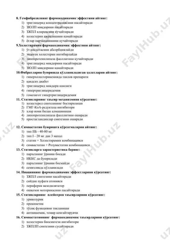 ингибитори 3) хлор иони билан алмашиниши 4) липопротеинлипаза фаоллигини оширади 5) простагландинлар синтезини оширади 12. симвастатин буюришга кўрсатмаларни айтинг: 1) тип iiб - 40-80 мг 2) тип i - 20 мг дан 3 махал 3) статин + холестирамин комбинацияси 4) симвастатин + розувастатин комбинацияси 13. статинларга характеристика беринг: 1) пархезнинг ўрнини босади 2) иккс да буюрилади 3) пархезнинг ўрнини босмайди 4) семизликда қўлланилади 14. ниациннинг фармакодинамик эффектларини кўрсатинг: 1) зжпл синтезини пасайтиради 2) сийдик пуфаги атонияси 3) периферик вазодилятатор 4) ошқозон моторикасини пасайтиради 15. статинларнинг плейотроп таъсирларини кўрсатинг: 1) урикозурик 2) прокинетик 3) тўсиқ функцияни тикланиши 4) антиишемик, томир кенгайтирувчи 16. симвастатиннинг фармакодинамик таъсирларини кўрсатинг: 1) холестерин биосинтези ингибитори 2) зжплп синтезини сусайтиради 3) зюлп миқдорини камайтиради 4) триглицерид миқдорини камайтиради 5) метаболизмга учрамайди 6) ион алмаштирувчи 17. ловастатин фармакокинетик параметрини кўрсатинг: 1) оқсил билан юқори боғлиқлик 2) овқат биоэришувчанлигини кучайтиради 3) буйрак орқали экскреция 4) пресистем элиминациясини ошиши 5) …