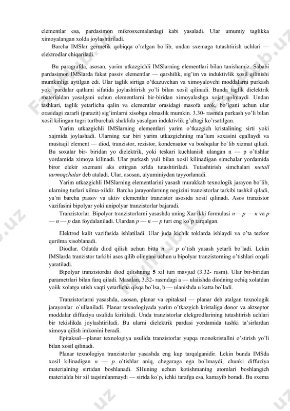 msning yuqori ishonch bilan ishlashi payvandlanadigan birikmalar sonining kamayishi hisobiga bo’lsa, yuqori tezkorligi — elementlari orasidagi tutashtirish oralig’ining kichikligi bilan xarakterlanadi. har bir mikrosxemani ishlatishda tashqi manba kuchlanishi, nagruzkasining kattaligi, ta’sir etuvchi signal xususiyatlari va boshqalar oldindan aniqlangan bo’lishi lozim. yarim o’tkazgichli, pardasimon, duragay (gibrid) va birlashtirilgan (qo’shma) imslar eng ko`p qo’llaniladigan mikrosxemalardir. yarim o’tkazgichli ims yarim o’tkazgich materialidan iborat bo’lib, uning sirtqi qatlamida yoki xajmida elektr sxema elementlariga, tutashtirish simlariga, hiimoya (izolyatsiya) qatlamlariga ekvivalent bo’lgan sohalar hosil qilingan bo’ladi. ko’pincha yarim o’tkazgich sifatida kremniy kristali olinadi. u mikrosxemaning asosini tashkil qiladi va taglik yoki kristall deb ataladi. kristallda n — p o’tishlar hosil qilish yo’li bilan sxemaning passiv va aktiv elementlari joriy qilinadi. ular bir-biridan himoyalangan orolchalar deb ataladigan qismlarda tashkil topadi. yarim o’tkazgichli imslar ko’p to’plamli qilib yasaladi. har bir to’plamga bir vaqtda juda ko’p mikrosxema joylashadi. masalan, diametri 76 mm bo’lgan bitta plastinkaga 5000 tagacha mikrosxema joylanishi …