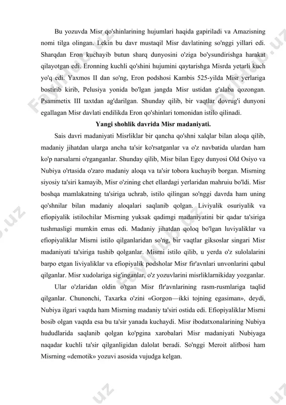 istilo qilganlaridan so'ng, bir vaqtlar giksoslar singari misr madaniyati ta'siriga tushib qolganlar. misrni istilo qilib, u yerda o'z sulolalarini barpo etgan liviyaliklar va efiopiyalik podsholar misr fir'avnlari unvonlarini qabul qilganlar. misr xudolariga sig'inganlar, o'z yozuvlarini misrliklarnikiday yozganlar. ular o'zlaridan oldin o'tgan misr flr'avnlarining rasm-rusmlariga taqlid qilganlar. chunonchi, taxarka o'zini «gorgon—ikki tojning egasiman», deydi, nubiya ilgari vaqtda ham misrning madaniy ta'siri ostida edi. efiopiyaliklar misrni bosib olgan vaqtda esa bu ta'sir yanada kuchaydi. misr ibodatxonalarining nubiya hududlarida saqlanib qolgan ko'pgina xarobalari misr madaniyati nubiyaga naqadar kuchli ta'sir qilganligidan dalolat beradi. so'nggi meroit alifbosi ham misrning «demotik» yozuvi asosida vujudga kelgan. misr madaniyati old osiyo o'lkalariga asosan, falastin, finikiya va suriyaga hattoki, kipr oroligacha yetgan. finikiya va falastin hududlaridan misrliklar san'atidan dalolat beradigan ko'pgina madaniy yodgorliklar topilgan. finikiyaga misr xudolarining xususan, tot, ptax, xatxor, gor va asosan, osiris xudolarining ta'siri kuchli bo'lgan. aytishlaricha xudo osirisning jasadi solingan tobutni yoki uning boshini dengiz …