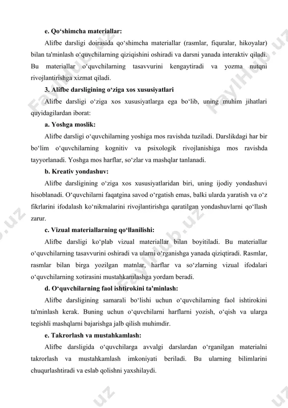 di va yozma nutqni rivojlantirishga xizmat qiladi. 3. alifbe darsligining o‘ziga xos xususiyatlari alifbe darsligi o‘ziga xos xususiyatlarga ega bo‘lib, uning muhim jihatlari quyidagilardan iborat: a. yoshga moslik: alifbe darsligi o‘quvchilarning yoshiga mos ravishda tuziladi. darslikdagi har bir bo‘lim o‘quvchilarning kognitiv va psixologik rivojlanishiga mos ravishda tayyorlanadi. yoshga mos harflar, so‘zlar va mashqlar tanlanadi. b. kreativ yondashuv: alifbe darsligining o‘ziga xos xususiyatlaridan biri, uning ijodiy yondashuvi hisoblanadi. o‘quvchilarni faqatgina savod o‘rgatish emas, balki ularda yaratish va o‘z fikrlarini ifodalash ko‘nikmalarini rivojlantirishga qaratilgan yondashuvlarni qo‘llash zarur. c. vizual materiallarning qo‘llanilishi: alifbe darsligi ko‘plab vizual materiallar bilan boyitiladi. bu materiallar o‘quvchilarning tasavvurini oshiradi va ularni o‘rganishga yanada qiziqtiradi. rasmlar, rasmlar bilan birga yozilgan matnlar, harflar va so‘zlarning vizual ifodalari o‘quvchilarning xotirasini mustahkamlashga yordam beradi. d. o‘quvchilarning faol ishtirokini ta'minlash: alifbe darsligining samarali bo‘lishi uchun o‘quvchilarning faol ishtirokini ta'minlash kerak. buning uchun o‘quvchilarni harflarni yozish, o‘qish va ularga tegishli mashqlarni bajarishga jalb qilish …