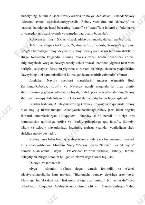 dubaytiy bir-birigia sinonim bo‘lgan so‘zlarmi degan savol tug‘iladi. dubayti va tarona rub oiyga sinonim bo‘lgan degan qarash fors-tojik va o‘zbek adabiyotshunosligida ham mavjud. “bizningcha bunday deyishga asos yo‘q. ularning har ikkalasi ham lirikaning o‘ziga xos mustaqil bir janrlaridir”,-deb ta’kidlaydi i. haqqulov. adabiyotshunos olim o‘z fikrini 15 asrda yashagan vahid tabriziyning “jami’ muxtasar” asarida keltirilgan fikr bilan asoslaydi: unda shunday yozilgan: “dubayti-ikki baytdan iborat she’r turi. uning ruboiyga o‘xshash 1,2,4- misralari qofiyadosh bo‘ladi. ammo vazn e’tibori bilan dubaytiy ruboiydan farq qiladi”. “dubaytiy – deb yozadi fazlulloh safo – nomidan anglashilganidek, ikki baytli she’rdir. unda birinchi, ikkinchi va to‘rtinchi misralar o‘zaro qofiyalanib, uchinchi misrani qofiyalash shoirning xoxishiga bog‘liqdir. ba’zan dubaytiyda faqat 2, 4 misralar hamqofiya bo‘lishi mumkin. uning asosiy vazni hazaji musaddasi maqsur yoki mahzufga mos keladi”. i. haqqulovning ta’kidlashicha, bir qancha manbalarda ham shu fikr ta’kidlangan. demak, yuqoridagi fikrlarni umumlashtirib ruboiy va dubaytiy o‘rtasidagi farqlarni quyidagicha ko‘rsatish mumkin: dubaytiy janridagi she’rlar …