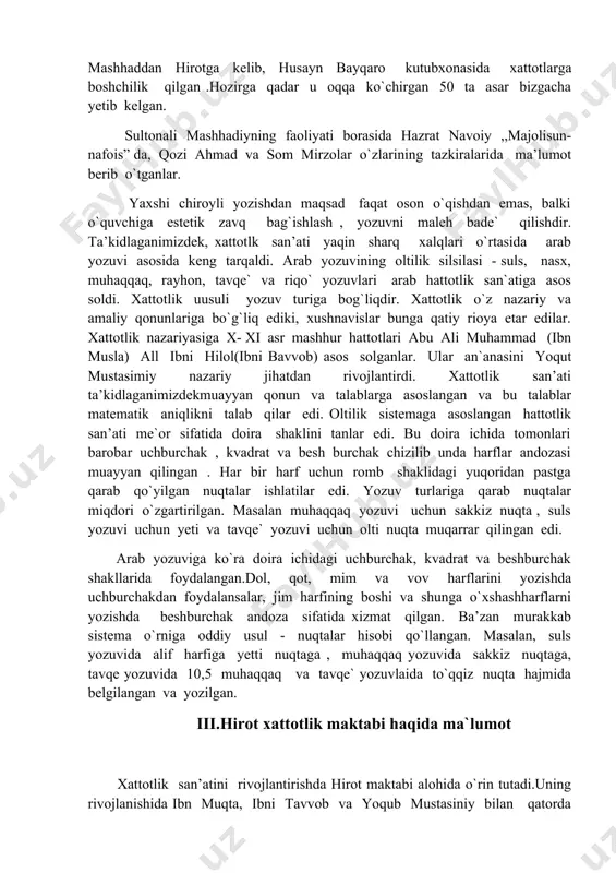 lash ularning nusxasini ko`paytirish ishi bilan xattot shug`ullanganlar. saroylarda ayrim amaldorlar huzurida xattotlar jamoalari tashkil etilgan. masalan, mirzo boysung`ur o’z saroyida 40 hattotdan iborat guruhni to`plagan edi. shunday hattotlardan biri sultonali mashhadiy bo`lib, u 1432 – yilda tug`ilib, 1520 yilda to`g`ilb 1520 – yilda vafot etgan. u “qiblatul kuttob” (kitoblar qiblasi) va “sultonul –xattot- ayn”(xattotlar sultoni) kabi faxriy laqablar bilan mashhur bo’lgan. unga shoirkik zavqi ham begona bo’lmagan. sultonali mashhadiy 1461 –yil nizomiyning “maxzanul - asror” masnaviysi, 1464–yil hofizning devoni, 1465-1466-yillar esa alisher navoiyning q’azaliyot devonini kitobat qilib, shuhrat topdi. keyinchalik navoiyning taklifi mashhaddan hirotga kelib, husayn bayqaro kutubxonasida xattotlarga boshchilik qilgan .hozirga qadar u oqqa ko`chirgan 50 ta asar bizgacha yetib kelgan. sultonali mashhadiyning faoliyati borasida hazrat navoiy ,,majolisun- nafois” da, qozi ahmad va som mirzolar o`zlarining tazkiralarida ma’lumot berib o`tganlar. yaxshi chiroyli yozishdan maqsad faqat oson o`qishdan emas, balki o`quvchiga estetik zavq bag`ishlash , yozuvni maleh bade` qilishdir. …