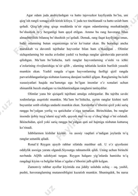 i. agar odam juda asabiylashgan va hatto tajovuzkor kayfiyatda bo’lsa, uni qizg’ish rangli xonaga olib kirish kifoya. u juda tez tinchlanadi va hatto uxlab ham qoladi. qizg’ish rang qisqa muddatda ta’sir etgan odamlarning mushaklarida bo’shashish ro’y berganligi ham qayd etilgan. ammo bu rang havorang bilan almashtirilishi bilanoq bo’shashish yo’qoladi. demak, rang faqat kayfiyatga emas, balki odamning butun organizmiga ta’sir ko’rsatar ekan. bu boradagi ancha murakkab va davomli tajribalar hayvonlar bilan ham o’tkazilgan . olimlar sichqonlarning bir necha avlodini yashil va boshqa ranglar qurshovida parvarish qilishgan. ma’lum bo’lishicha, turli ranglar hayvonlarning o’sishi va ichki a’zolarining rivojlanishiga ta’sir qilib , ularning tabiatida keskin burilish yasashi mumkin ekan. yashil rangda o’sgan hayvonlarning faolligi qizil rangda parvarishlanganlariga nisbatan kamroq darajani tashkil qilgan. ranglarning bu kabi xususiyatlari haqida ma’lumotga ega bo’lgan insonlar o’z xonalari uchun shinamlik baxsh etadigan va tinchlantiradigan ranglarni tanlaydilar. olimlar yana bir qiziqarli tajribani amalga oshirganlar. bu tajriba savdo xodimlariga asqotishi mumkin. …