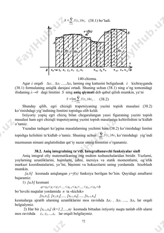 1, z2, z3,..,zn lar sifatida irratsional sonlar olinsa integral yig’indi σn = bo’ladi. bu tengliklardan σn integral yig’indi λ→0 da limitga ega emasligi, ya‘ni dirixle funksiyasi [0,1] kesmada integrallanuvchi emasligi kelib chiqadi. bu misol shuni ko’rsatadiki, hatto chegaralangan funksiyalarning ham aniq integrallari mavjud bo’lmasligi mumkin ekan. qanaqa funksiyalarning aniq integrallari har doim mavjud bo’ladi degan savolga quyidagi teoremalar javob beradi. biz ularni isbotsiz keltiramiz. 38.2-teorema. agar funksiya [a,b] kesmada uzluksiz bo’lsa, u shu kesmada integrallanuvchidir. 38.3 teorema. agar funksiya [a,b] kesmada chegaralangan va shu kesmaning chekli sondagi nuqtalarida uzilishga ega bo’lib, qolgan barcha nuqtalarda uzluksiz bo’lsa, funksiya [a,b] da integrallanuvchidir. natija. [a,b] kesmaning chekli sondagi nuqtalaridagina teng bo’lmagan ikkita f(x) va φ(x) funksiyalardan biri shu kesmada integrallanuvchi bo’lsa, u holda ikkinchisi ham integrallanuvchi bo’lib ularning integrallari teng bo’ladi. 38.4-teorema. agar f(x) funksiya [a,b] kesmada chegaralangan va monoton bo’lsa, u shu kesmada integrallanuvchidir. [a,b] kesmaning cheksiz ko’p nuqtalarda uzilishga ega bo’lgan …