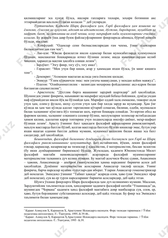 клланиши билан боғлиқ. амударё бўйларидаги халқлар, хусусан хоразмда энг йирик давлат тузилмалари бўлган. шуни қайд этиш лозимки, кейинроқ вужудга келган давлатларда фалсафанинг шаклланишига қадимги давлатларнинг илк фалсафий тизимлари таъсир кўрсатган. учинчидан, ғарб ва шарқ фалсафаси умуминсоний қадриятларга қараб мўлжал олади. у инсонни ҳамиша қизиқтирувчи ҳодисаларни ўрганади, қадимги манба “авесто”да кўрсатилгани каби “қандай қилиб яхши фикрлаш, яхши сўзлаш ва яхши иш кўриш мумкин”, деган саволга жавоб топишга ҳаракат қилади. бу ноёб мевалардан баҳраманд бўлиш учун инсон фалсафий донишмандликни ўзлаштириши лозим: у дунёни англаб етиш, инсон ва табиат, инсон ҳаётининг мазмуни ва бошқа шунга ўхшаш муаммоларда мўлжал ола билиши керак. аристотель ҳам шоҳ искандарга насиҳатида “шуни билгилки, ўзинг бузуқ ва фосиҳ эрсанг, раияту фуқарони ислоҳ қилолмайсан. ўзинг адашган, гумроҳ экансан, уларга йўлбошчилик қилолмайсан. ахир ўзи кўр одам қандай қилиб ўзгаларга раҳнамо бўлсин? ўзи қашшоқ ўзгани бой қила оладими? кимки ўзи хору залил бўлса, ўзгани қандай қилиб машҳуру азиз эта олсин. билгилки, ислоҳ …