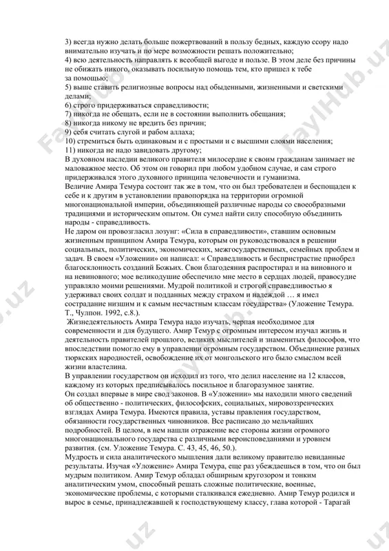 честность, с которыми, он познакомился с ранних лет, и которые оказали огромное влияние на его духовные качества. в философии суфизма существует основополагающий принцип, смысл которого заключается в том, что учитель и ученик должны быть связаны во всем. иначе говоря, в развитии личности, в духовном росте каждого человека учитель играет ответственную роль, а ученик должен во всем подражать учителю и перенимать все, что имеется в духовном облике учителя. ученик должен быть преданным своему учителю. в этом отношении амир темур показал пример, достойный подражания. преданности, дружбе учителю, родным и друзьям амиру темуру не занимать. все это убедительно доказывает, что философия суфизма оказала благотворное влияние на личность амира темура. в автобиографии амир темур оставил свое понимание человеческих качеств, нравственных поучений. «духовность - это сила человека, народа, общества, государства» говорил президент узбекистана и.а. каримов. это высказывание руководитель полностью подтверждается всей государственной, политической, социальной деятельностью амира темура. в автобиографии амир темур пишет о нравственных качествах …