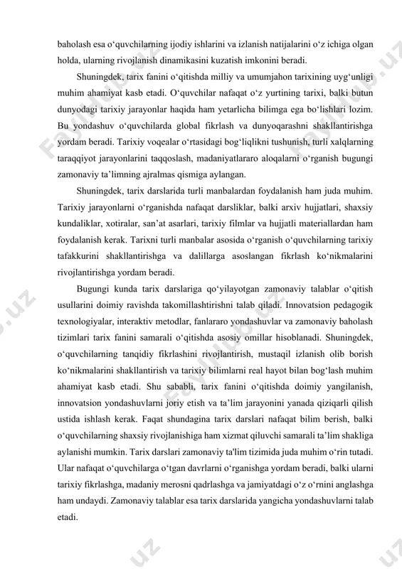 ijtimoiy-madaniy muhitini tushunishda muhim rol o‘ynaydi. bugungi kunda tarix fanini o‘qitishda baholash tizimi ham takomillashtirilmoqda. an’anaviy baholash usullari asosan test va yozma ishlarni o‘z ichiga olgan bo‘lsa, zamonaviy ta’limda formatif baholash, portfolio baholash va reflektiv yozuvlar kabi metodlardan foydalanish tavsiya etiladi. formativ baholash jarayonida o‘qituvchi o‘quvchilarning bilim olish jarayonini nazorat qilib boradi va ularga shaxsiy yondashuv asosida fikr-mulohazalar bildiradi. portfolio baholash esa o‘quvchilarning ijodiy ishlarini va izlanish natijalarini o‘z ichiga olgan holda, ularning rivojlanish dinamikasini kuzatish imkonini beradi. shuningdek, tarix fanini o‘qitishda milliy va umumjahon tarixining uyg‘unligi muhim ahamiyat kasb etadi. o‘quvchilar nafaqat o‘z yurtining tarixi, balki butun dunyodagi tarixiy jarayonlar haqida ham yetarlicha bilimga ega bo‘lishlari lozim. bu yondashuv o‘quvchilarda global fikrlash va dunyoqarashni shakllantirishga yordam beradi. tarixiy voqealar o‘rtasidagi bog‘liqlikni tushunish, turli xalqlarning taraqqiyot jarayonlarini taqqoslash, madaniyatlararo aloqalarni o‘rganish bugungi zamonaviy ta’limning ajralmas qismiga aylangan. shuningdek, tarix darslarida turli manbalardan foydalanish ham juda muhim. tarixiy jarayonlarni o‘rganishda nafaqat …