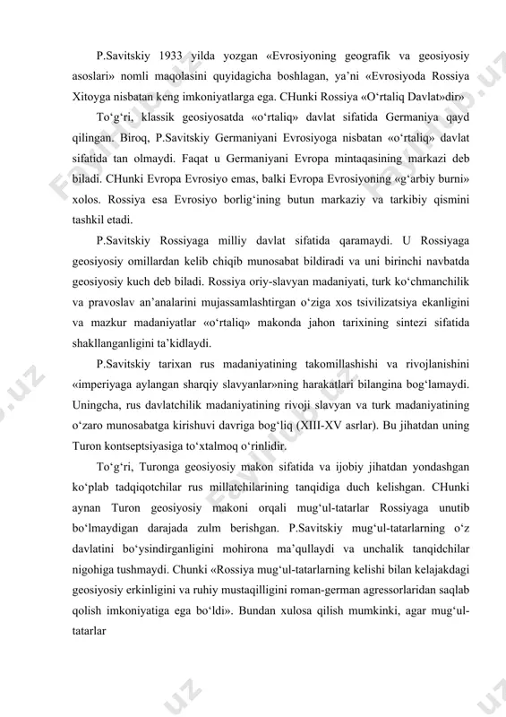 anqidchilar nigohiga tushmaydi. chunki «rossiya mug‘ul-tatarlarning kelishi bilan kelajakdagi geosiyosiy erkinligini va ruhiy mustaqilligini roman-german agressorlaridan saqlab qolish imkoniyatiga ega bo‘ldi». bundan xulosa qilish mumkinki, agar mug‘ul-tatarlar rossiya erlarini bosib olmaganda vaqti kelib ham rossiya buyuk imperiyaga aylana olmas edi. ya’ni p.savitskiy tatarlar bosqinchiligining davriyligi oldindan ma’lum bo‘lganligiga ishora qilmoqda. turk dunyosiga nisbatan bunday munosabat tadqiqotchiga rossiyaning evropa makoniga mansub emasligi va ruslarning o‘ziga xos etnik tarkib ekanligini ilmiy doiraga olib chiqishga imkon berdi. shuning uchun ham p.savitskiy chiqishlarida makonga nisbatan umumiy evrosiyo deb emas (garchi u evrosiyochilar oqimiga mansub bo‘lsada), balki rossiya-evrosiyo qabilida mulohazalarini bildirgan. p.savitskiy o‘zining «dasht va o‘troqlik» nomli mashhur maqolasida evrosiyochilar uchun nazariy asos bo‘lgan «evrosiyoda tatarlarsiz (turklarsiz) buyuk rossiya davlati bo‘lmas edi»,- degan geosiyosiy formulasini o‘rtaga tashlagan. mazkur maqolada yana quyidagi jumlalar ham bor, ya’ni: «rossiya osiyoni birlashtirishga erishgan chingizxondan to temurgacha bo‘lgan buyuk xonlar vorisidir... bunda bir vaqtning o‘zida tarixiy «o‘troqlik» va «dashtlar» munosabatlari …