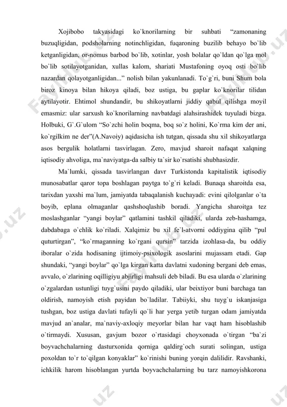 o`tmay qolgani”, keyinroq chit o`rniga laxtakning bozori chaqqon bo`lgani, nihoyat, husnibiyning “laxtakfurushlikdan singani” aytiladi. ya`ni, endi ko`pchilikning laxtak sotib olishga-da holi kelmaydi, laxtak bozori-da kasodga uchradi. bir laxtak bozori emas, “jahon urushi kundun-kunga kuchayib borganligi uchun mollarga xaridor kam: hamma bozor deyarli kasod”. bozorga kirgan shum bolada “bu bozorda mendan boshqa jazman xaridor ham yo`q, naqd pul ham yo`q” degan taassurot hosil bo`lishi ham shundan. iste`molchi ommada pul yo`qligidan bozorlar kasod, “hamma bozor kasod”ligi esa iqtisodiy hayot to`xtaganidan dalolat, buning bor og`irligi yana mehnatkash, kosib-hunarmand boshiga tushadi. ko`ramizki, adib talqinida xalqning iqtisodiy ahvoli tobora og`irlashib boradi, ortiq chidash qiyin bo`lgan, “yo`g`on cho`zilib, ingichka uziladigan” sharoit yuzaga keladi... xojibobo takyasidagi ko`knorilarning bir suhbati “zamonaning buzuqligidan, podsholarning notinchligidan, fuqaroning buzilib behayo bo`lib ketganligidan, or-nomus barbod bo`lib, xotinlar, yosh bolalar qo`ldan qo`lga mol bo`lib sotilayotganidan, xullas kalom, shariati mustafoning oyoq osti bo`lib nazardan qolayotganligidan...” nolish bilan yakunlanadi. to`g`ri, buni shum bola biroz kinoya …