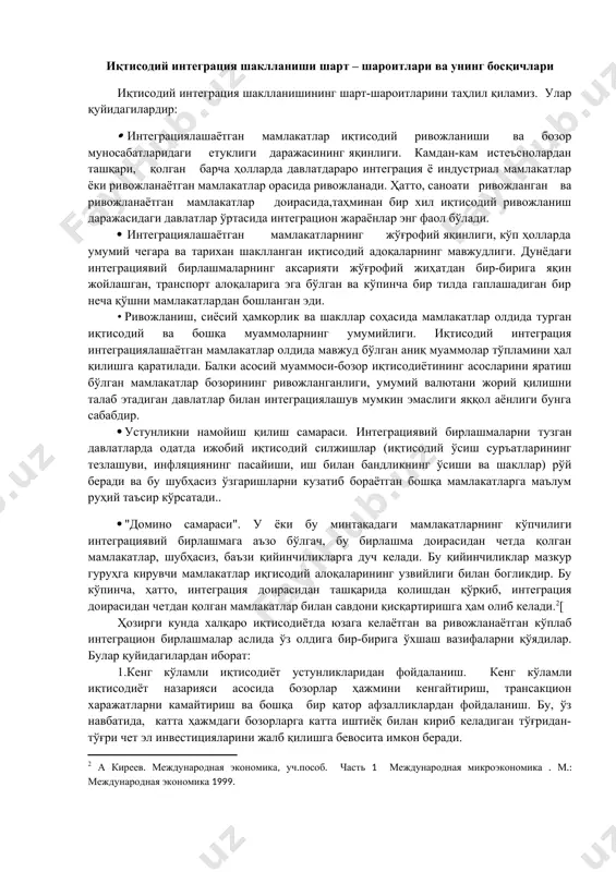 анишининг шарт-шароитларини таҳлил қиламиз. улар қуйидагилардир: · интеграциялашаётган мамлакатлар иқтисодий ривожланиши ва бозор муносабатларидаги етуклиги даражасининг яқинлиги. камдан-кам истеъснолардан ташқари, қолган барча ҳолларда давлатдараро интеграция ё индустриал мамлакатлар ёки ривожланаётган мамлакатлар орасида ривожланади. ҳатто, саноати ривожланган ва ривожланаётган мамлакатлар доирасида,таҳминан бир хил иқтисодий ривожланиш даражасидаги давлатлар ўртасида интеграцион жараёнлар энг фаол бўлади. · интеграциялашаётган мамлакатларнинг жўғрофий яқинлиги, кўп ҳолларда умумий чегара ва тарихан шаклланган иқтисодий адоқаларнинг мавжудлиги. дунёдаги интеграциявий бирлашмаларнинг аксарияти жўғрофий жиҳатдан бир-бирига яқин жойлашган, транспорт алоқаларига эга бўлган ва кўпинча бир тилда гаплашадиган бир неча қўшни мамлакатлардан бошланган эди. · ривожланиш, сиёсий ҳамкорлик ва шакллар соҳасида мамлакатлар олдида турган иқтисодий ва бошқа муаммоларнинг умумийлиги. иқтисодий интеграция интеграциялашаётган мамлакатлар олдида мавжуд бўлган аниқ муаммолар тўпламини ҳал қилишга қаратилади. балки асосий муаммоси-бозор иқтисодиётининг асосларини яратиш бўлган мамлакатлар бозорининг ривожланганлиги, умумий валютани жорий қилишни талаб этадиган давлатлар билан интеграциялашув мумкин эмаслиги яққол аёнлиги бунга сабабдир. · устунликни намойиш қилиш самараси. интеграциявий …