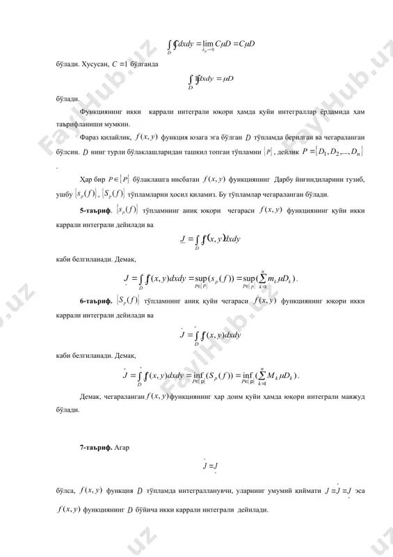 хосса функциянинг қуйи икки каррали интег​ра​ли, унинг юқори икки каррали интег​ралидан катта эмаслигини билдиради: 5) олинганда ҳам, шундай топиладики, ​нинг диаметри бўлган барча бўлаклашлари учун , бўлади. бу хосса функциянинг юқори ҳамда қуйи интеграллари да мос равишда дарбунинг юқори ҳамда қуйи йиғин​ди​лари​нинг лимити эканлигини билдиради. 40. икки каррали интегралнинг мавжудлиги. функ​ция​нинг дарбу йиғиндилари ва уларнинг хоссаларидан фойдаланиб, икки каррали интегралнинг мавжудлиги ҳақидаги теоремани келтирамиз. айтайлик, юзага эга бўлган тўпламда функция берил​ган ва чегараланган бўлсин. 1-теорема. функция тўпламда интегралланувчи бў​ли​ши учун, сон олинганда ҳам, шундай сони топи​либ, нинг диаметри бўлган ҳар қандай бў​лак​​ла​шига нисбатан дарбу йиғиндилари ушбу (2) тенгсизликни қаноатлантириши зарур ва етарли. ◄ зарурлиги. фараз қилайлик, функция да интеграл​ланувчи бўлсин. таърифга кўра бўлади, бунда , . айни пайтда, дарбу йиғиндиларининг 5-хоссасига кўра , , , : , ва бўлгани учун тенгсизликлар ўринли бўлади. кейинги тенгсизликлардан бўлиши келиб чиқади. етарлилиги. айтайлик , , , : бўлсин, функция да чегараланганлиги учун , …